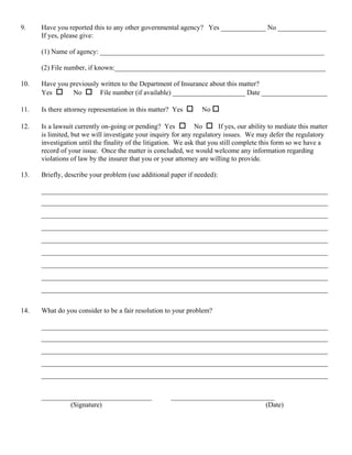 9.    Have you reported this to any other governmental agency? Yes _____________ No ______________
      If yes, please give:

      (1) Name of agency: _________________________________________________________________

      (2) File number, if known:_____________________________________________________________

10.   Have you previously written to the Department of Insurance about this matter?
      Yes       No        File number (if available) _____________________ Date ___________________

11.   Is there attorney representation in this matter? Yes         No

12.   Is a lawsuit currently on-going or pending? Yes           No       If yes, our ability to mediate this matter
      is limited, but we will investigate your inquiry for any regulatory issues. We may defer the regulatory
      investigation until the finality of the litigation. We ask that you still complete this form so we have a
      record of your issue. Once the matter is concluded, we would welcome any information regarding
      violations of law by the insurer that you or your attorney are willing to provide.

13.   Briefly, describe your problem (use additional paper if needed):

      ___________________________________________________________________________________
      ___________________________________________________________________________________
      ___________________________________________________________________________________
      ___________________________________________________________________________________
      ___________________________________________________________________________________
      ___________________________________________________________________________________
      ___________________________________________________________________________________
      ___________________________________________________________________________________
      ___________________________________________________________________________________


14.   What do you consider to be a fair resolution to your problem?

      ___________________________________________________________________________________
      ___________________________________________________________________________________
      ___________________________________________________________________________________
      ___________________________________________________________________________________
      ___________________________________________________________________________________


      ________________________________                 ______________________________
               (Signature)                                                         (Date)
 