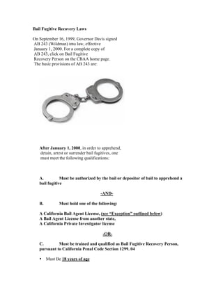Bail Fugitive Recovery Laws

On September 16, 1999, Governor Davis signed
AB 243 (Wildman) into law, effective
January 1, 2000. For a complete copy of
AB 243, click on Bail Fugitive
Recovery Person on the CBAA home page.
The basic provisions of AB 243 are:




   After January 1, 2000, in order to apprehend,
   detain, arrest or surrender bail fugitives, one
   must meet the following qualifications:



   A.          Must be authorized by the bail or depositor of bail to apprehend a
   bail fugitive

                                      -AND-

   B.         Must hold one of the following:

   A California Bail Agent License, (see “Exception” outlined below)
   A Bail Agent License from another state,
   A California Private Investigator license

                                       -OR-

   C.        Must be trained and qualified as Bail Fugitive Recovery Person,
   pursuant to California Penal Code Section 1299. 04

   •    Must Be 18 years of age
 