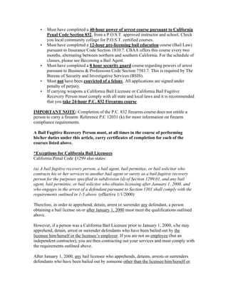 •   Must have completed a 40-hour power of arrest course pursuant to California
       Penal Code Section 832, from a P.O.S.T. approved instructor and school. Check
       you local community collage for P.O.S.T. certified courses.
   •   Must have completed a 12-hour pre-licensing bail education course (Bail Law)
       pursuant to Insurance Code Section 1810.7. CBAA offers this course every two
       months, alternating between northern and southern California. For the schedule of
       classes, please see Becoming a Bail Agent.
   •   Must have completed a 8 hour security guard course regarding powers of arrest
       pursuant to Business & Professions Code Section 7583.7. This is required by The
       Bureau of Security and Investigative Services (BSIS).
   •   Must not have been convicted of a felony. All applications are signed under
       penalty of perjury.
   •   If carrying weapons a California Bail Licensee or California Bail Fugitive
       Recovery Person must comply with all state and local laws and it is recommended
       that you take 24-hour P.C. 832 Firearms course.

IMPORTANT NOTE: Completion of the P.C. 832 firearms course does not entitle a
person to carry a firearm. Reference P.C 12031 (k) for more information on firearm
compliance requirements.

A Bail Fugitive Recovery Person must, at all times in the course of performing
his/her duties under this article, carry certificates of completion for each of the
courses listed above.

*Exceptions for California Bail Licensees
California Penal Code §1299 also states:

(a) A bail fugitive recovery person, a bail agent, bail permittee, or bail solicitor who
contracts his or her services to another bail agent or surety as a bail fugitive recovery
person for the purposes specified in subdivision (d) of Section 1299.01, and any bail
agent, bail permittee, or bail solicitor who obtains licensing after January 1, 2000, and
who engages in the arrest of a defendant pursuant to Section 1301 shall comply with the
requirements outlined in 1-5 above. (effective 1/1/2000)

Therefore, in order to apprehend, detain, arrest or surrender any defendant, a person
obtaining a bail license on or after January 1, 2000 must meet the qualifications outlined
above.

However, if a person was a California Bail Licensee prior to January 1, 2000, s/he may
apprehend, detain, arrest or surrender defendants who have been bailed out by the
licensee him/herself or the licensee’s employer. If you are not an employee (but an
independent contractor), you are then contracting out your services and must comply with
the requirements outlined above.

After January 1, 2000, any bail licensee who apprehends, detains, arrests or surrenders
defendants who have been bailed out by someone other than the licensee him/herself or
 