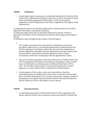 1299.08        Notification

   •   Except under exigent circumstances, an individual authorized by California Penal
       Code §1299 to apprehend a bail fugitive shall, prior to and no more than six hours
       before attempting to apprehend the bail fugitive, notify the local police
       department or sheriff's department of the intent to apprehend a bail fugitive in that
       jurisdiction by:

(1) Indicating the name of an individual authorized by California Penal Code §1299 to
apprehend a bail fugitive entering the jurisdiction.
(2) Stating the approximate time an individual authorized by Section 1299.02 to
apprehend a bail fugitive will be entering the jurisdiction and the approximate length of
the stay.
(3) Stating the name and approximate location of the bail fugitive.

   •
       If an exigent circumstance does arise and prior notification is not given as
       provided in subdivision (a), an individual authorized by California Penal Code
       §1299 to apprehend a bail fugitive shall notify the local police department or
       sheriff's department immediately after the apprehension, and upon request of the
       local jurisdiction, shall submit a detailed explanation of those exigent
       circumstances within three working days after the apprehension is made.

   •   This section shall not preclude an individual authorized by California Penal Code
       §1299 to apprehend a bail fugitive from making or attempting to make a lawful
       arrest of a bail fugitive on bond pursuant to California Penal Code §1300 or
       1301. The fact that a bench warrant is not located or entered into a warrant
       depository or system shall not affect a lawful arrest of the bail fugitive.

   •   For the purposes of this section, notice may be provided to a local law
       enforcement agency by telephone prior to the arrest or, after the arrest has taken
       place, if exigent circumstances exist. In that case the name or operator number of
       the employee receiving the notice information shall be obtained and retained by
       the bail, depositor of bail, or bail fugitive recovery person.



1299.09        Entering Premises

   •   An individual authorized by California Penal Code §1299 to apprehend a bail
       fugitive shall not forcibly enter a premises except as provided for in Section 844.
 