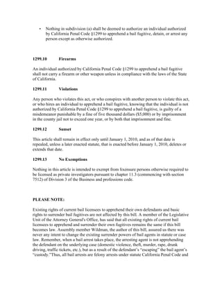 •   Nothing in subdivision (a) shall be deemed to authorize an individual authorized
       by California Penal Code §1299 to apprehend a bail fugitive, detain, or arrest any
       person except as otherwise authorized.



1299.10        Firearms

An individual authorized by California Penal Code §1299 to apprehend a bail fugitive
shall not carry a firearm or other weapon unless in compliance with the laws of the State
of California.

1299.11        Violations

Any person who violates this act, or who conspires with another person to violate this act,
or who hires an individual to apprehend a bail fugitive, knowing that the individual is not
authorized by California Penal Code §1299 to apprehend a bail fugitive, is guilty of a
misdemeanor punishable by a fine of five thousand dollars ($5,000) or by imprisonment
in the county jail not to exceed one year, or by both that imprisonment and fine.

1299.12        Sunset

This article shall remain in effect only until January 1, 2010, and as of that date is
repealed, unless a later enacted statute, that is enacted before January 1, 2010, deletes or
extends that date.

1299.13        No Exemptions

Nothing in this article is intended to exempt from lixensure persons otherwise required to
be licensed as private investigators pursuant to chapter 11.3 (commencing with section
7512) of Division 3 of the Business and professions code.



PLEASE NOTE:

Existing rights of current bail licensees to apprehend their own defendants and basic
rights to surrender bail fugitives are not affected by this bill. A member of the Legislative
Unit of the Attorney General's Office, has said that all existing rights of current bail
licensees to apprehend and surrender their own fugitives remains the same if this bill
becomes law. Assembly member Wildman, the author of this bill, assured us there was
never any intent to change the existing surrender powers of bail agents in statute or case
law. Remember, when a bail arrest takes place, the arresting agent is not apprehending
the defendant on the underlying case (domestic violence, theft, murder, rape, drunk
driving, traffic tickets, etc.), but as a result of the defendant’s “escaping” the bail agent’s
“custody.”Thus, all bail arrests are felony arrests under statute California Penal Code and
 