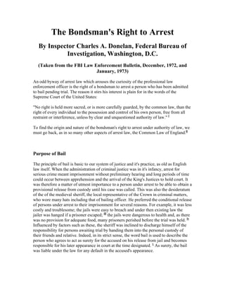 The Bondsman's Right to Arrest
   By Inspector Charles A. Donelan, Federal Bureau of
            Investigation, Washington, D.C.
   (Taken from the FBI Law Enforcement Bulletin, December, 1972, and
                            January, 1973)

An odd byway of arrest law which arouses the curiosity of the professional law
enforcement officer is the right of a bondsman to arrest a person who has been admitted
to bail pending trial. The reason it stirs his interest is plain for in the words of the
Supreme Court of the United States:

"No right is held more sacred, or is more carefully guarded, by the common law, than the
right of every individual to the possession and control of his own person, free from all
restraint or interference, unless by clear and unquestioned authority of law." i

To find the origin and nature of the bondsman's right to arrest under authority of law, we
must go back, as in so many other aspects of arrest law, the Common Law of England.ii



Purpose of Bail

The principle of bail is basic to our system of justice and it's practice, as old as English
law itself. When the administration of criminal justice was in it's infancy, arrest for
serious crime meant imprisonment without preliminary hearing and long periods of time
could occur between apprehension and the arrival of the King's Justices to hold court. It
was therefore a matter of utmost importance to a person under arrest to be able to obtain a
provisional release from custody until his case was called. This was also the desideratum
of the of the medieval sheriff, the local representative of the Crown in criminal matters,
who wore many hats including that of bailing officer. He preferred the conditional release
of persons under arrest to their imprisonment for several reasons. For example, it was less
costly and troublesome; the jails were easy to breach and under then existing law the
jailer was hanged if a prisoner escaped; iii the jails were dangerous to health and, as there
was no provision for adequate food, many prisoners perished before the trial was held. iv
Influenced by factors such as these, the sheriff was inclined to discharge himself of the
responsibility for persons awaiting trial by handing them into the personal custody of
their friends and relative. Indeed, in its strict sense, the word bail is used to describe the
person who agrees to act as surety for the accused on his release from jail and becomes
responsible for his later appearance in court at the time designated. v As surety, the bail
was liable under the law for any default in the accused's appearance.
 