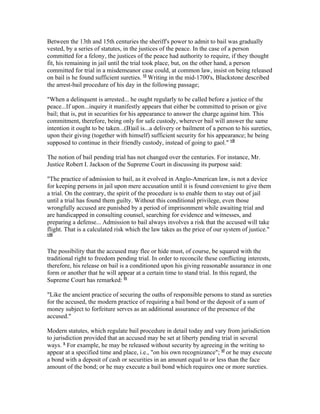 Between the 13th and 15th centuries the sheriff's power to admit to bail was gradually
vested, by a series of statutes, in the justices of the peace. In the case of a person
committed for a felony, the justices of the peace had authority to require, if they thought
fit, his remaining in jail until the trial took place, but, on the other hand, a person
committed for trial in a misdemeanor case could, at common law, insist on being released
on bail is he found sufficient sureties. vi Writing in the mid-1700's, Blackstone described
the arrest-bail procedure of his day in the following passage;

"When a delinquent is arrested... he ought regularly to be called before a justice of the
peace...If upon...inquiry it manifestly appears that either be committed to prison or give
bail; that is, put in securities for his appearance to answer the charge against him. This
commitment, therefore, being only for safe custody, wherever bail will answer the same
intention it ought to be taken...(B)ail is...a delivery or bailment of a person to his sureties,
upon their giving (together with himself) sufficient security for his appearance; he being
supposed to continue in their friendly custody, instead of going to gaol." vii

The notion of bail pending trial has not changed over the centuries. For instance, Mr.
Justice Robert I. Jackson of the Supreme Court in discussing its purpose said:

"The practice of admission to bail, as it evolved in Anglo-American law, is not a device
for keeping persons in jail upon mere accusation until it is found convenient to give them
a trial. On the contrary, the spirit of the procedure is to enable them to stay out of jail
until a trial has found them guilty. Without this conditional privilege, even those
wrongfully accused are punished by a period of imprisonment while awaiting trial and
are handicapped in consulting counsel, searching for evidence and witnesses, and
preparing a defense... Admission to bail always involves a risk that the accused will take
flight. That is a calculated risk which the law takes as the price of our system of justice."
viii



The possibility that the accused may flee or hide must, of course, be squared with the
traditional right to freedom pending trial. In order to reconcile these conflicting interests,
therefore, his release on bail is a conditioned upon his giving reasonable assurance in one
form or another that he will appear at a certain time to stand trial. In this regard, the
Supreme Court has remarked: ix

"Like the ancient practice of securing the oaths of responsible persons to stand as sureties
for the accused, the modern practice of requiring a bail bond or the deposit of a sum of
money subject to forfeiture serves as an additional assurance of the presence of the
accused."

Modern statutes, which regulate bail procedure in detail today and vary from jurisdiction
to jurisdiction provided that an accused may be set at liberty pending trial in several
ways. x For example, he may be released without security by agreeing in the writing to
appear at a specified time and place, i.e., "on his own recognizance"; xi or he may execute
a bond with a deposit of cash or securities in an amount equal to or less than the face
amount of the bond; or he may execute a bail bond which requires one or more sureties.
 