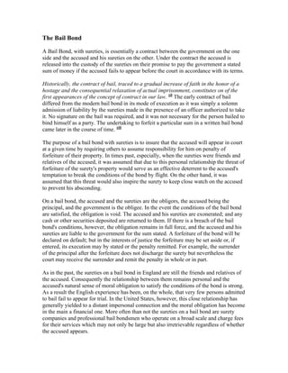 The Bail Bond

A Bail Bond, with sureties, is essentially a contract between the government on the one
side and the accused and his sureties on the other. Under the contract the accused is
released into the custody of the sureties on their promise to pay the government a stated
sum of money if the accused fails to appear before the court in accordance with its terms.

Historically, the contract of bail, traced to a gradual increase of faith in the honor of a
hostage and the consequential relaxation of actual imprisonment, constitutes on of the
first appearances of the concept of contract in our law. xii The early contract of bail
differed from the modern bail bond in its mode of execution as it was simply a solemn
admission of liability by the sureties made in the presence of an officer authorized to take
it. No signature on the bail was required, and it was not necessary for the person bailed to
bind himself as a party. The undertaking to forfeit a particular sum in a written bail bond
came later in the course of time. xiii

The purpose of a bail bond with sureties is to insure that the accused will appear in court
at a given time by requiring others to assume responsibility for him on penalty of
forfeiture of their property. In times past, especially, when the sureties were friends and
relatives of the accused, it was assumed that due to this personal relationship the threat of
forfeiture of the surety's property would serve as an effective deterrent to the accused's
temptation to break the conditions of the bond by flight. On the other hand, it was
assumed that this threat would also inspire the surety to keep close watch on the accused
to prevent his absconding.

On a bail bond, the accused and the sureties are the obligors, the accused being the
principal, and the government is the obligee. In the event the conditions of the bail bond
are satisfied, the obligation is void. The accused and his sureties are exonerated; and any
cash or other securities deposited are returned to them. If there is a breach of the bail
bond's conditions, however, the obligation remains in full force, and the accused and his
sureties are liable to the government for the sum stated. A forfeiture of the bond will be
declared on default; but in the interests of justice the forfeiture may be set aside or, if
entered, its execution may by stated or the penalty remitted. For example, the surrender
of the principal after the forfeiture does not discharge the surety but nevertheless the
court may receive the surrender and remit the penalty in whole or in part.

As in the past, the sureties on a bail bond in England are still the friends and relatives of
the accused. Consequently the relationship between them remains personal and the
accused's natural sense of moral obligation to satisfy the conditions of the bond is strong.
As a result the English experience has been, on the whole, that very few persons admitted
to bail fail to appear for trial. In the United States, however, this close relationship has
generally yielded to a distant impersonal connection and the moral obligation has become
in the main a financial one. More often than not the sureties on a bail bond are surety
companies and professional bail bondsmen who operate on a broad scale and charge fees
for their services which may not only be large but also irretrievable regardless of whether
the accused appears.
 