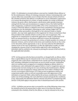  

1269c.	
  	
  If	
  a	
  defendant	
  is	
  arrested	
  without	
  a	
  warrant	
  for	
  a	
  bailable	
  felony	
  offense	
  or	
  
for	
  the	
  misdemeanor	
  offense	
  of	
  violating	
  a	
  domestic	
  violence	
  restraining	
  order,	
  and	
  
a	
  peace	
  officer	
  has	
  reasonable	
  cause	
  to	
  believe	
  that	
  the	
  amount	
  of	
  bail	
  set	
  forth	
  in	
  
the	
  schedule	
  of	
  bail	
  for	
  that	
  offense	
  is	
  insufficient	
  to	
  assure	
  defendant's	
  appearance	
  
or	
  to	
  assure	
  the	
  protection	
  of	
  a	
  victim,	
  or	
  family	
  member	
  of	
  a	
  victim,	
  of	
  domestic	
  
violence,	
  the	
  peace	
  officer	
  shall	
  prepare	
  a	
  declaration	
  under	
  penalty	
  of	
  perjury	
  
setting	
  forth	
  the	
  facts	
  and	
  circumstances	
  in	
  support	
  of	
  his	
  or	
  her	
  belief	
  and	
  file	
  it	
  
with	
  a	
  magistrate,	
  as	
  defined	
  in	
  Section	
  808,	
  or	
  his	
  or	
  her	
  commissioner,	
  in	
  the	
  
county	
  in	
  which	
  the	
  offense	
  is	
  alleged	
  to	
  have	
  been	
  committed	
  or	
  having	
  personal	
  
jurisdiction	
  over	
  the	
  defendant,	
  requesting	
  an	
  order	
  setting	
  a	
  higher	
  bail.	
  The	
  
defendant,	
  either	
  personally	
  or	
  through	
  his	
  or	
  her	
  attorney,	
  friend,	
  or	
  family	
  
member,	
  also	
  may	
  make	
  application	
  to	
  the	
  magistrate	
  for	
  release	
  on	
  bail	
  lower	
  than	
  
that	
  provided	
  in	
  the	
  schedule	
  of	
  bail	
  or	
  on	
  his	
  or	
  her	
  own	
  recognizance.	
  The	
  
magistrate	
  or	
  commissioner	
  to	
  whom	
  the	
  application	
  is	
  made	
  is	
  authorized	
  to	
  set	
  
bail	
  in	
  an	
  amount	
  that	
  he	
  or	
  she	
  deems	
  sufficient	
  to	
  assure	
  the	
  defendant's	
  
appearance	
  or	
  to	
  assure	
  the	
  protection	
  of	
  a	
  victim,	
  or	
  family	
  member	
  of	
  a	
  victim,	
  of	
  
domestic	
  violence,	
  and	
  to	
  set	
  bail	
  on	
  the	
  terms	
  and	
  conditions	
  that	
  he	
  or	
  she,	
  in	
  his	
  
or	
  her	
  discretion,	
  deems	
  appropriate,	
  or	
  he	
  or	
  she	
  may	
  authorize	
  the	
  defendant's	
  
release	
  on	
  his	
  or	
  her	
  own	
  recognizance.	
  If,	
  after	
  the	
  application	
  is	
  made,	
  no	
  order	
  
changing	
  the	
  amount	
  of	
  bail	
  is	
  issued	
  within	
  eight	
  hours	
  after	
  booking,	
  the	
  
defendant	
  shall	
  be	
  entitled	
  to	
  be	
  released	
  on	
  posting	
  the	
  amount	
  of	
  bail	
  set	
  forth	
  in	
  
the	
  applicable	
  bail	
  schedule.	
  

	
  

1270.	
  	
  (a)	
  Any	
  person	
  who	
  has	
  been	
  arrested	
  for,	
  or	
  charged	
  with,	
  an	
  offense	
  other	
  
than	
  a	
  capital	
  offense	
  may	
  be	
  released	
  on	
  his	
  or	
  her	
  own	
  recognizance	
  by	
  a	
  court	
  or	
  
magistrate	
  who	
  could	
  release	
  a	
  defendant	
  from	
  custody	
  upon	
  the	
  defendant	
  giving	
  
bail,	
  including	
  a	
  defendant	
  arrested	
  upon	
  an	
  out-­‐of-­‐county	
  warrant.	
  A	
  defendant	
  
who	
  is	
  in	
  custody	
  and	
  is	
  arraigned	
  on	
  a	
  complaint	
  alleging	
  an	
  offense	
  which	
  is	
  a	
  
misdemeanor,	
  and	
  a	
  defendant	
  who	
  appears	
  before	
  a	
  court	
  or	
  magistrate	
  upon	
  an	
  
out-­‐of-­‐county	
  warrant	
  arising	
  out	
  of	
  a	
  case	
  involving	
  only	
  misdemeanors,	
  shall	
  be	
  
entitled	
  to	
  an	
  own	
  recognizance	
  release	
  unless	
  the	
  court	
  makes	
  a	
  finding	
  on	
  the	
  
record,	
  in	
  accordance	
  with	
  Section	
  1275,	
  that	
  an	
  own	
  recognizance	
  release	
  will	
  
compromise	
  public	
  safety	
  or	
  will	
  not	
  reasonably	
  assure	
  the	
  appearance	
  of	
  the	
  
defendant	
  as	
  required.	
  Public	
  safety	
  shall	
  be	
  the	
  primary	
  consideration.	
  If	
  the	
  court	
  
makes	
  one	
  of	
  those	
  findings,	
  the	
  court	
  shall	
  then	
  set	
  bail	
  and	
  specify	
  the	
  conditions,	
  
if	
  any,	
  whereunder	
  the	
  defendant	
  shall	
  be	
  released.	
  (b)	
  Article	
  9	
  (commencing	
  with	
  
Section	
  1318)	
  shall	
  apply	
  to	
  any	
  person	
  who	
  is	
  released	
  pursuant	
  to	
  this	
  section.	
  

	
  

1270.1.	
  	
  (a)	
  Before	
  any	
  person	
  who	
  is	
  arrested	
  for	
  any	
  of	
  the	
  following	
  crimes	
  may	
  
be	
  released	
  on	
  bail	
  in	
  an	
  amount	
  that	
  is	
  either	
  more	
  or	
  less	
  than	
  the	
  amount	
  
contained	
  in	
  the	
  schedule	
  of	
  bail	
  for	
  the	
  offense,	
  or	
  may	
  be	
  released	
  on	
  his	
  or	
  her	
  
 