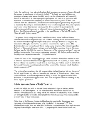 Under the traditional view taken in England, Bail is not a mere contract of suretyship and
the accused is not allowed to indemnify the bail. xiv In fact it has been held that any
arrangement between the accused and his sureties to the affect that he will indemnify
them if he absconds is so contrary to public policy that it is void as an agreement and,
moreover, is indictable as a conspiracy to pervert the course of justice. xv This view
contrasts with that taken in the United States where an express agreement by the principal
to indemnify the surety on forfeiture of a bail bond is not so regarded. Thus, in a Supreme
Court case, where the argument was made that it was contrary to public policy to
authorize a principal to contract to indemnify his surety in a criminal case since it would
destroy the effective safeguards provided by the watchfulness of the bail, Mr. Justice
Oliver Wendall Holmes stated: xvi

"The ground for declaring the contract invalid rests rather on the tradition than on
substantial realities of the present day. It is said that...nothing should be done to diminish
the interest of the bail in producing the body of the principal. But bail no longer is the
'mundium', although a trace of the old relation remains in the right to arrest. The
distinction between bail and suretyship is pretty nearly forgotten. The interest to produce
the body of the principal in court is impersonal and wholly pecuniary. If, as in this case,
the bond was for $40,000, that sum was the measure of the interest on anybody's part, and
it did not matter to the Government what person ultimately felt the loss, so long as it had
the obligation it was content to take." (Emphasis Added)

Despite the tenor of the foregoing passage, courts still stress the need for a moral as well
as financial assurance of the accused's appearance in court. For example, in a case where
the bail offered was a certified check from an individual, the Federal Court of Appeals for
the Second Circuit in requiring disclosure of the source of the funds on which the check
was drawn declared: xvii

"The giving of security is not the full measure of the bail's obligation. It is not the sum of
the bail bond that society asks for, but rather the presence of the defendant....If the court
lacks confidence in the surety's purpose or ability to secure the appearance of a bailed
defendant, if may refuse its approval of a bond even though the financial standing of the
bail is beyond questions."

Origin, basis, and Scope of Right To Arrest

What is the origin and basis in the law for the bondsman's right to arrest a person
admitted to bail pending trial - in Mr. Justice Holmes' phrase this "trace of the old
relation" between accused and surety which still remains? It is bottomed on the common
law principle that the accused is transferred to the friendly custody of his sureties and is
at liberty only by their permission.

At the time of the Norman Conquest of England, the sureties for the accused were
compared to his jailers and were said to be "the Duke's living person". xviii This
relationship between them has been described in the cases since those days in picturesque
language. For example, it has been said: "(T)he principal is, in the theory of the law,
 