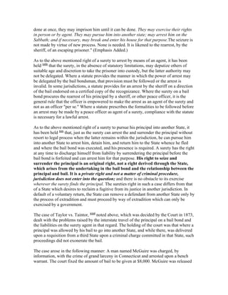done at once, they may imprison him until it can be done. They may exercise their rights
in person or by agent. They may pursue him into another state; may arrest him on the
Sabbath; and if necessary, may break and enter his house for that purpose.The seizure is
not made by virtue of new process. None is needed. It is likened to the rearrest, by the
sheriff, of an escaping prisoner." (Emphasis Added.)

As to the above mentioned right of a surety to arrest by means of an agent, it has been
held xxix that the surety, in the absence of statutory limitations, may deputize others of
suitable age and discretion to take the prisoner into custody, but the latter authority may
not be delegated. Where a statute provides the manner in which the power of arrest may
be delegated by the bail bondsman, that provision must be followed or the arrest is
invalid. In some jurisdictions, a statute provides for an arrest by the sheriff on a direction
of the bail endorsed on a certified copy of the recognizance. Where the surety on a bail
bond procures the rearrest of his principal by a sheriff, or other peace officer, it is the
general rule that the officer is empowered to make the arrest as an agent of the surety and
not as an officer "per se." Where a statute prescribes the formalities to be followed before
an arrest may be made by a peace officer as agent of a surety, compliance with the statute
is necessary for a lawful arrest.

As to the above mentioned right of a surety to pursue his principal into another State, it
has been held xxx that, just as the surety can arrest the and surrender the principal without
resort to legal process when the latter remains within the jurisdiction, he can pursue him
into another State to arrest him, detain him, and return him to the State whence he fled
and where the bail bond was executed, and his presence is required. A surety has the right
at any time to discharge himself from liability by surrendering the principal before the
bail bond is forfeited and can arrest him for that purpose. His right to seize and
surrender the principal is an original right, not a right derived through the State,
which arises from the undertaking in the bail bond and the relationship between the
principal and bail. It is a private right and not a matter of criminal procedure,
jurisdiction does not enter into the question; and there is no obstacle to its exercise
wherever the surety finds the principal. The sureties right in such a case differs from that
of a State which desires to reclaim a fugitive from its justice in another jurisdiction. In
default of a voluntary return, the State can remove a defendant from another State only by
the process of extradition and must proceed by way of extradition which can only be
exercised by a government.

The case of Taylor vs. Taintor, xxxi noted above, which was decided by the Court in 1873,
dealt with the problems raised by the interstate travel of the principal on a bail bond and
the liabilities on the surety agent in that regard. The holding of the court was that where a
principal was allowed by his bail to go into another State, and while there, was delivered
upon a requisition from a third State upon a criminal charge committed in that State, such
proceedings did not exonerate the bail.

The case arose in the following manner: A man named McGuire was charged, by
information, with the crime of grand larceny in Connecticut and arrested upon a bench
warrant. The court fixed the amount of bail to be given at $8,000. McGuire was released
 