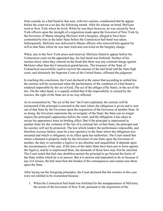 from custody on a bail bond in that sum, with two sureties, conditioned that he appear
before the court on a set day the following month. After his release on bond, McGuire
went to New York where he lived. While he was there however, he was seized by New
York officers upon the strength of a requisition made upon the Governor of New York by
the Governor of Maine charging McGuire with a burglary, alleged to have been
committed by him in the latter State before the Connecticut bail bond was taken.
Subsequently, McGuire was delivered to Maine officers who removed him against his
will to that State where he was later tried and convicted on the burglary charge.

When, due to the New York arrest and removal, McGuire failed to appear before the
Connecticut court on the appointed day, his bail bond was forfeited. Neither of his
sureties knew when they entered on the bond that there was any criminal charge against
McGuire other than the Connecticut grand larceny. The treasurer of the State of
Connecticut successfully sued to recover the amount of the bail bond and the State high
court, and ultimately the Supreme Court of the United States, affirmed the judgment.

In reaching this conclusion, the Court declared at the outset that according to settled law
the sureties will be exonerated when the performance of the condition of a bail bond is
rendered impossible by the act of God, The act of the obligee (The State), or the act of the
law. On the other hand, it is equally settled that if the impossibility is created by the
sureties, the right of the State are in no way affected.

As to exoneration by "the act of the law" the Court explained, the sureties will be
exonerated if the principal is arrested in the state where the obligation is given and is sent
out of that State by the Governor upon the requisition of the Governor of another State. In
so doing, the Governor represents the sovereignty of the State; the State can no longer
require the principal's appearance before the court, and the obligation it has taken to
secure his appearance loses its binding effect. But if the principal is imprisoned in
another State for the violation of the law of a criminal law of that State, the principal and
his sureties will not be protected. The law which renders the performance impossible, and
therefore excuses failure, must be a law operative in the State where the obligation was
assumed and which is obligatory in its effect upon her authorities. The Court stated that
where a demand is properly made by the Governor of one State upon the Governor of
another, the duty to surrender a fugitive is not absolute and unqualified. It depends upon
the circumstances of the case. If the laws of the latter State have been put in force against
the fugitive, and he is imprisoned there, the demands of those laws may first be satisfied.
The Court noted that bail may doubtless permit the principal to go beyond the limits of
the State within which he is to answer. But it is unwise and imprudent to do so because if
any evil ensues, the bail must bear the burden of the consequences and cannot case them
upon the State.

After laying out the foregoing principles, the Court declared that the sureties in this case
were not entitled to be exonerated because:

   1. When the Connecticut bail bond was forfeited for the nonappearance of McGuire,
      the action of the Governor of New York, pursuant to the requisition of the
 