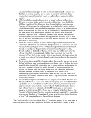 Governor of Maine, had spent its force and had come to an end. McGuire was
        then held in custody under the law of Maine to answer to a criminal charge
        pending there against him, a fact which, as explained above, cannot avail the
        sureties.
   2.   If McGuire had remained in Connecticut, he would probably not have been
        delivered over to the Maine authorities, and would not have been disabled to
        fulfill the condition of his obligation. If the demand had been made upon the
        Governor of Connecticut, he might properly have declined to comply until the
        criminal justice of his own State had been satisfied. It is not to be doubted that he
        would have exercised this right, but had he failed to do so, the obligation of the
        bail bond would have been released. But here, the sureties were at fault for
        McGuire's departure from Connecticut, and they must take the consequences.
        Indeed, their fault reached further for, having permitted McGuire to go to New
        York, it was their duty to be aware of his arrest when it occurred, and to interpose
        their claim to his custody.
   3.   When McGuire was arrested in New York the original imprisonment under the
        Connecticut information was continued. The prosecution in Connecticut was still
        pending and its court's jurisdiction could not be suspended by any other tribunal.
        Though he was beyond the jurisdiction of Connecticut, McGuire was still,
        through his bail, in the hands of the law of that State and held to answer for the
        offense with which he was charged. Had the facts been made known to the
        Governor of New York by the sureties at the proper time, it is to be presumed that
        he would have ordered McGuire to be delivered to them and not to the authorities
        of Maine.
   4.   The act of the Governor of New York in making the surrender was not "the act of
        the law" within the legal meaning of those terms. In the view of the law, it was the
        act of McGuire himself. He violated the law of Maine, and thus put in motion the
        machinery provided to bring him within the reach of the punishment for his
        offense. But for this, such machinery, so far as he was concerned, would have
        remained dormant. McGuire cannot be allowed to avail himself of an
        impossibility of performance thus created. What will not avail him cannot avail
        his sureties. His contract is identical with theirs. They undertook for him what he
        undertook for himself.
   5.   The constitutional provision and the law of Congress, under which the arrest and
        delivery of McGuire to Maine were made, are obligatory upon every State and are
        a part of the law of every State. Every Governor, however, acts separately and
        independently for himself. In the event of refusal, the State making the demand
        must submit. There is no alternative. But in McGuire's case no impediment
        appeared to the Governor of New York, and he properly yielded obedience.; The
        Governor of Connecticut, if applied to, might have intervened and by a requisition
        have asserted the claim of Connecticut. It would have then been for the Governor
        of New York to decided between the conflicting demands.

The Court concluded by noting that the State of Connecticut was not in any sense a party
to what was done in New York and that if McGuire had been held in custody in New
 