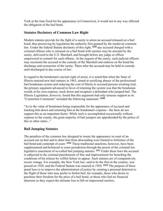 York at the time fixed for his appearance in Connecticut, it would not in any way affected
the obligation of the bail bond.

Statutes Declatory of Common Law Right

Modern statutes provide for the fight of a surety to arrest an accused released on a bail
bond, thus preserving by legislation the authority first granted by the medieval common
law. Under the federal Statute declatory of this right, xxxii any accused charged with a
criminal offense who is released on a bail bond with sureties may be arrested by the
surety, delivered to the U.S. Marshall, and brought before any judge or officer
empowered to commit for such offense. At the request of the surety, such judicial officers
may recommit the accused to the custody of the Marshall and endorse on the bond the
discharge and exoneretur of the surety. There after the accused may be held in custody
until discharged in due course of law.

In regard to the bondsman's ancient right of arrest, it is noted that when the State of
Illinois enacted new bail statutes in 1963, aimed at rectifying abuses of the professional
bail bondsman system and reducing the cost of liberty to accused persons awaiting trial,
the primary argument advanced in favor of retaining the system was that the bondsman
would, at his own expense, track down and recapture a defendant who jumped bail. The
Illinois Legislature, however, found that this argument had only tenuous support as its
"Committee Comments" included the following statement: xxxiii

"As to the value of bondsmen being responsible for the appearance of accused and
tracking him down and returning him at the bondsman's expense - the facts do not
support this as an important factor. While such is accomplished occasionally without
expense to the county, the great majority of bail jumpers are apprehended by the police of
this or other states..."

Bail Jumping Statutes

The penalties of the common law designed to insure the appearance in court of an
accused out on bail and to deter him from absconding were limited to forfeiture of the
bail bond and contempt of court. xxxiv These traditional sanctions, however, have been
supplemented and bolstered in some jurisdiction through the power of the criminal law
legislative enactment of so-called bail jumping statutes. xxxv Under these laws the accused
is subjected to the criminal punishments of fine and imprisonment for breaching the
conditions of his release by willful failure to appear. Such statutes are of comparatively
recent vintage. For example, the New York law, said to be the first in the country, was
passed on 1928, and the Federal Statute was enacted in 1954. xxxvi The purpose of these
penal laws is to improve the administration of justice by creating a personal deterrent to
the flight of those who may prefer to forfeit bail; for example, those who desire to
purchase their freedom for the price of a bail bond, or those who feel no financial
deterrent as they expect the ultimate loss to fall on impersonal sureties.
 