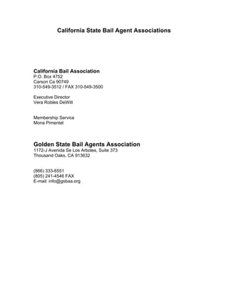 California State Bail Agent Associations




California Bail Association
P.O. Box 4752
Carson Ca 90749
310-549-3512 / FAX 310-549-3500

Executive Director
Vera Robles DeWitt


Membership Service
Mona Pimentel



Golden State Bail Agents Association
1172-J Avenida Se Los Arboles, Suite 373
Thousand Oaks, CA 913632


(866) 333-6551
(805) 241-4546 FAX
E-mail: info@gsbaa.org
 