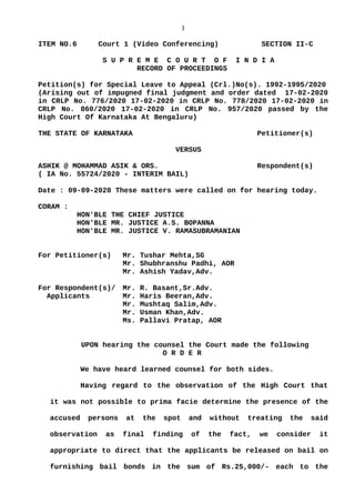 1
ITEM NO.6 Court 1 (Video Conferencing) SECTION II-C
S U P R E M E C O U R T O F I N D I A
RECORD OF PROCEEDINGS
Petition(s) for Special Leave to Appeal (Crl.)No(s). 1992-1995/2020
(Arising out of impugned final judgment and order dated 17-02-2020
in CRLP No. 776/2020 17-02-2020 in CRLP No. 778/2020 17-02-2020 in
CRLP No. 860/2020 17-02-2020 in CRLP No. 957/2020 passed by the
High Court Of Karnataka At Bengaluru)
THE STATE OF KARNATAKA Petitioner(s)
VERSUS
ASHIK @ MOHAMMAD ASIK & ORS. Respondent(s)
( IA No. 55724/2020 - INTERIM BAIL)
Date : 09-09-2020 These matters were called on for hearing today.
CORAM :
HON'BLE THE CHIEF JUSTICE
HON'BLE MR. JUSTICE A.S. BOPANNA
HON'BLE MR. JUSTICE V. RAMASUBRAMANIAN
For Petitioner(s) Mr. Tushar Mehta,SG
Mr. Shubhranshu Padhi, AOR
Mr. Ashish Yadav,Adv.
For Respondent(s)/ Mr. R. Basant,Sr.Adv.
Applicants Mr. Haris Beeran,Adv.
Mr. Mushtaq Salim,Adv.
Mr. Usman Khan,Adv.
Ms. Pallavi Pratap, AOR
UPON hearing the counsel the Court made the following
O R D E R
We have heard learned counsel for both sides.
Having regard to the observation of the High Court that
it was not possible to prima facie determine the presence of the
accused persons at the spot and without treating the said
observation as final finding of the fact, we consider it
appropriate to direct that the applicants be released on bail on
furnishing bail bonds in the sum of Rs.25,000/- each to the
Digitally signed by
GULSHAN KUMAR
ARORA
Date: 2020.09.09
16:49:04 IST
Reason:
Signature Not Verified
 