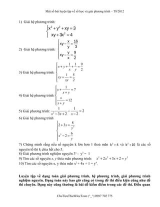 Một số bài luyện tập về số học và giải phương trình – T8/2012
1) Giải hệ phương trình:
 + + =

+ =
2 2
2
x y xy 3
xy 3x 4
2) Giải hệ phương trình:
x 16
xy
y 3
y 9
xy
x 2

− =

 − =

3) Giải hệ phương trình:
1 1 9
2
1 5
2
x y
x y
xy
xy

+ + + =


 + =

4) Giải hệ phương trình:
1
7
12
x
x y
x
x y

+ = +

 =
 +
5) Giải phương trình: 2
1 1
2
3 2 2x x x
− =
− + −
6) Giải hệ phương trình
3
3
8
2 3
6
2
x
y
x
y

+ =

 − =

7) Chứng minh rằng nếu số nguyên k lớn hơn 1 thoả mãn 2
k 4+ và 2
k 16+ là các số
nguyên tố thì k chia hết cho 5.
8) Giải phương trình nghiệm nguyên 3x
- y3
= 1
9) Tìm các số nguyên x, y thỏa mãn phương trình: 3 2 3
2 3 2x x x y+ + + =
10) Tìm các số nguyên x, y thỏa mãn x2
+ 4x + 1 = y4
.
Luyện tập về dạng toán giải phương trình, hệ phương trình, giải phương trình
nghiệm nguyên. Dạng toán này bao giờ cũng có trong đề thi điều kiện cũng như đề
thi chuyên. Dạng này cũng thường là bài dễ kiếm điểm trong các đề thi. Điều quan
ChuTieuThichHocToan (^_^) 0987 702 775
 
