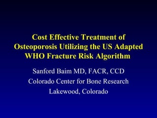 Cost Effective Treatment of Osteoporosis Utilizing the US Adapted WHO Fracture Risk Algorithm  Sanford Baim MD, FACR, CCD Colorado Center for Bone Research Lakewood, Colorado 