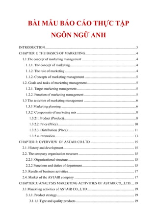 BÀI MẪU BÁO CÁO THỰC TẬP
NGÔN NGỮ ANH
INTRODUCTION..........................................................................................................3
CHAPTER 1: THE BASICS OF MARKETING...........................................................4
1.1.The concept of marketing management ...............................................................4
1.1.1. The concept of marketing.............................................................................4
1.1.2. The role of marketing ...................................................................................4
1.1.2. Concepts of marketing management ............................................................5
1.2. Goals and tasks of marketing management.........................................................5
1.2.1. Target marketing management.....................................................................5
1.2.2. Function of marketing management.............................................................5
1.3 The activities of marketing management .............................................................6
1.3.1 Marketing planning .......................................................................................6
1.3.2. Components of marketing mix .....................................................................8
1.3.21. Product (Product)....................................................................................8
1.3.2.2. Price (Price).........................................................................................10
1.3.2.3. Distribution (Place) .............................................................................11
1.3.2.4. Promotion ............................................................................................13
CHAPTER 2: OVERVIEW OF ASTAIR CO.LTD ...................................................15
2.1. History and development...................................................................................15
2.2. The company organization structure .................................................................15
2.2.1. Organizational structure .............................................................................15
2.2.2 Functions and duties of department.............................................................15
2.3. Results of business activities.............................................................................17
2.4. Market of the ASTAIR company ......................................................................17
CHAPTER 3: ANALYSIS MAREKTING ACTIVITIES OF ASTAIR CO,..LTD....19
3.1 Marekting activities of ASTAIR CO,..LTD.......................................................19
3.1.1. Product strategy..........................................................................................19
3.1.1.1.Type and quality products ....................................................................19
 