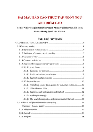 BÀI MẪU BÁO CÁO THỰC TẬP NGÔN NGỮ
ANH ĐIỂM CAO
Topic: “Improving customer service in Military commercial join stock
bank – Hoang Quoc Viet Branch.
TABLE OF CONTENTS
CHAPTER 1: LITERATURE REVIEW ....................................................................4
1.1 Customer service ...............................................................................................4
1.1.1 Definition of customer service ....................................................................4
1.1.2. Definition of customer service quality.......................................................5
1.1.3 Customer loyalty .........................................................................................6
1.1.4 Customer satisfaction ..................................................................................7
1.1.5. Factors affecting customer service in banks ..............................................8
1.1.5.1. External factors ....................................................................................8
1.1.5.1.1 Economic environment...................................................................8
1.1.5.1.2 Social and cultural environment.....................................................9
1.1.5.1.3 Technological environment............................................................9
1.1.5.2. Internal factors ...................................................................................10
1.1.5.2.1 Attitude on service development for individual customers..........10
1.1.5.2.2 Education and skills.....................................................................11
1.1.5.2.3 Facilities, scale and reputation of the bank ..................................12
1.1.5.2.4 Banking technology......................................................................12
1.1.5.2.5 The level of organization and management of the bank ..............13
1.2. Model to analyze customer services quality...................................................14
Customer Service quality .........................................................................17
1.2.1. Responsiveness.........................................................................................17
1.2.2. Empathy....................................................................................................18
1.2.3. Tangible....................................................................................................18
 
