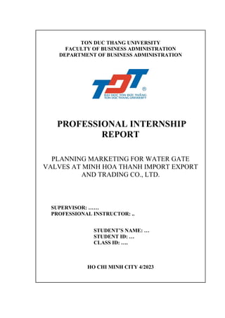 TON DUC THANG UNIVERSITY
FACULTY OF BUSINESS ADMINISTRATION
DEPARTMENT OF BUSINESS ADMINISTRATION
PROFESSIONAL INTERNSHIP
REPORT
PLANNING MARKETING FOR WATER GATE
VALVES AT MINH HOA THANH IMPORT EXPORT
AND TRADING CO., LTD.
SUPERVISOR: ……
PROFESSIONAL INSTRUCTOR: ..
STUDENT’S NAME: …
STUDENT ID: …
CLASS ID: ….
HO CHI MINH CITY 4/2023
 