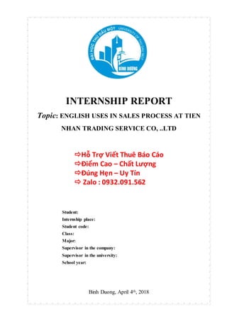 INTERNSHIP REPORT
Topic: ENGLISH USES IN SALES PROCESS AT TIEN
NHAN TRADING SERVICE CO, ..LTD
Hỗ Trợ Viết Thuê Báo Cáo
Điểm Cao – Chất Lượng
Đúng Hẹn – Uy Tín
 Zalo : 0932.091.562
Student:
Internship place:
Student code:
Class:
Major:
Supervisor in the company:
Supervisor in the university:
School year:
Binh Duong, April 4th, 2018
 