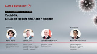 Covid-19:
Situation Report and Action Agenda
Southeast Asia CEO Webinar | April 23, 2020
Karen Harris James Allen Jean-Pierre Felenbok Praneeth Yendamuri
Managing Director,
Bain’s Macro Trends
Group
Senior Partner,
Leading Expert in Global
Strategy & Author of The
Founder’s Mentality
Managing Partner,
Southeast Asia
Partner, Leader of
Consumer Products,
Retail and M&A,
Singapore
SPEAKERS MODERATOR
 