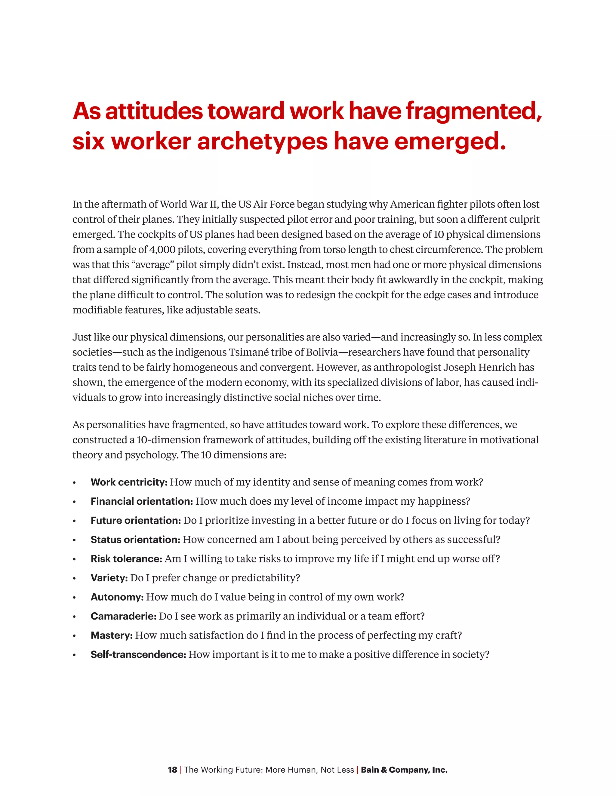 18 | The Working Future: More Human, Not Less | Bain & Company, Inc.
As attitudes toward work have fragmented,
six worker archetypes have emerged.
In the aftermath of World War II, the US Air Force began studying why American fighter pilots often lost
control of their planes. They initially suspected pilot error and poor training, but soon a different culprit
emerged. The cockpits of US planes had been designed based on the average of 10 physical dimensions
from a sample of 4,000 pilots, covering everything from torso length to chest circumference. The problem
was that this “average” pilot simply didn’t exist. Instead, most men had one or more physical dimensions
that differed significantly from the average. This meant their body fit awkwardly in the cockpit, making
the plane difficult to control. The solution was to redesign the cockpit for the edge cases and introduce
modifiable features, like adjustable seats.
Just like our physical dimensions, our personalities are also varied—and increasingly so. In less complex
societies—such as the indigenous Tsimané tribe of Bolivia—researchers have found that personality
traits tend to be fairly homogeneous and convergent. However, as anthropologist Joseph Henrich has
shown, the emergence of the modern economy, with its specialized divisions of labor, has caused indi-
viduals to grow into increasingly distinctive social niches over time.
As personalities have fragmented, so have attitudes toward work. To explore these differences, we
constructed a 10-dimension framework of attitudes, building off the existing literature in motivational
theory and psychology. The 10 dimensions are:
•	 Work centricity: How much of my identity and sense of meaning comes from work?
•	 Financial orientation: How much does my level of income impact my happiness?
•	 Future orientation: Do I prioritize investing in a better future or do I focus on living for today?
•	 Status orientation: How concerned am I about being perceived by others as successful?
•	 Risk tolerance: Am I willing to take risks to improve my life if I might end up worse off?
•	 Variety: Do I prefer change or predictability?
•	 Autonomy: How much do I value being in control of my own work?
•	 Camaraderie: Do I see work as primarily an individual or a team effort?
•	 Mastery: How much satisfaction do I find in the process of perfecting my craft?
•	 Self-transcendence: How important is it to me to make a positive difference in society?
 
