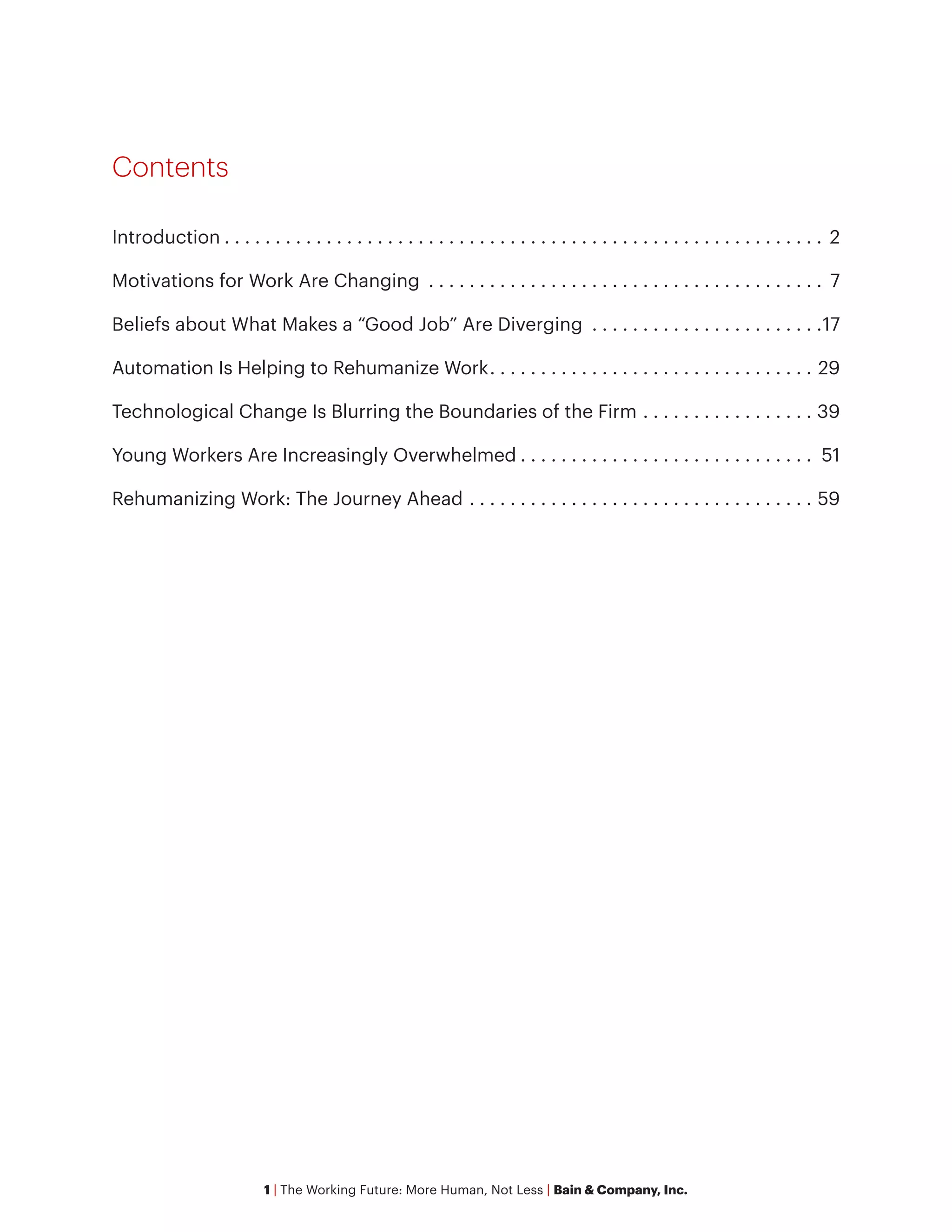 1 | The Working Future: More Human, Not Less | Bain & Company, Inc.
Contents
Introduction. . . . . . . . . . . . . . . . . . . . . . . . . . . . . . . . . . . . . . . . . . . . . . . . . . . . . . . . . . . . 2
Motivations for Work Are Changing . . . . . . . . . . . . . . . . . . . . . . . . . . . . . . . . . . . . . . . . 7
Beliefs about What Makes a “Good Job” Are Diverging . . . . . . . . . . . . . . . . . . . . . . . 17
Automation Is Helping to Rehumanize Work. . . . . . . . . . . . . . . . . . . . . . . . . . . . . . . . . 29
Technological Change Is Blurring the Boundaries of the Firm. . . . . . . . . . . . . . . . . . 39
Young Workers Are Increasingly Overwhelmed. . . . . . . . . . . . . . . . . . . . . . . . . . . . . . 51
Rehumanizing Work: The Journey Ahead. . . . . . . . . . . . . . . . . . . . . . . . . . . . . . . . . . . 59
 