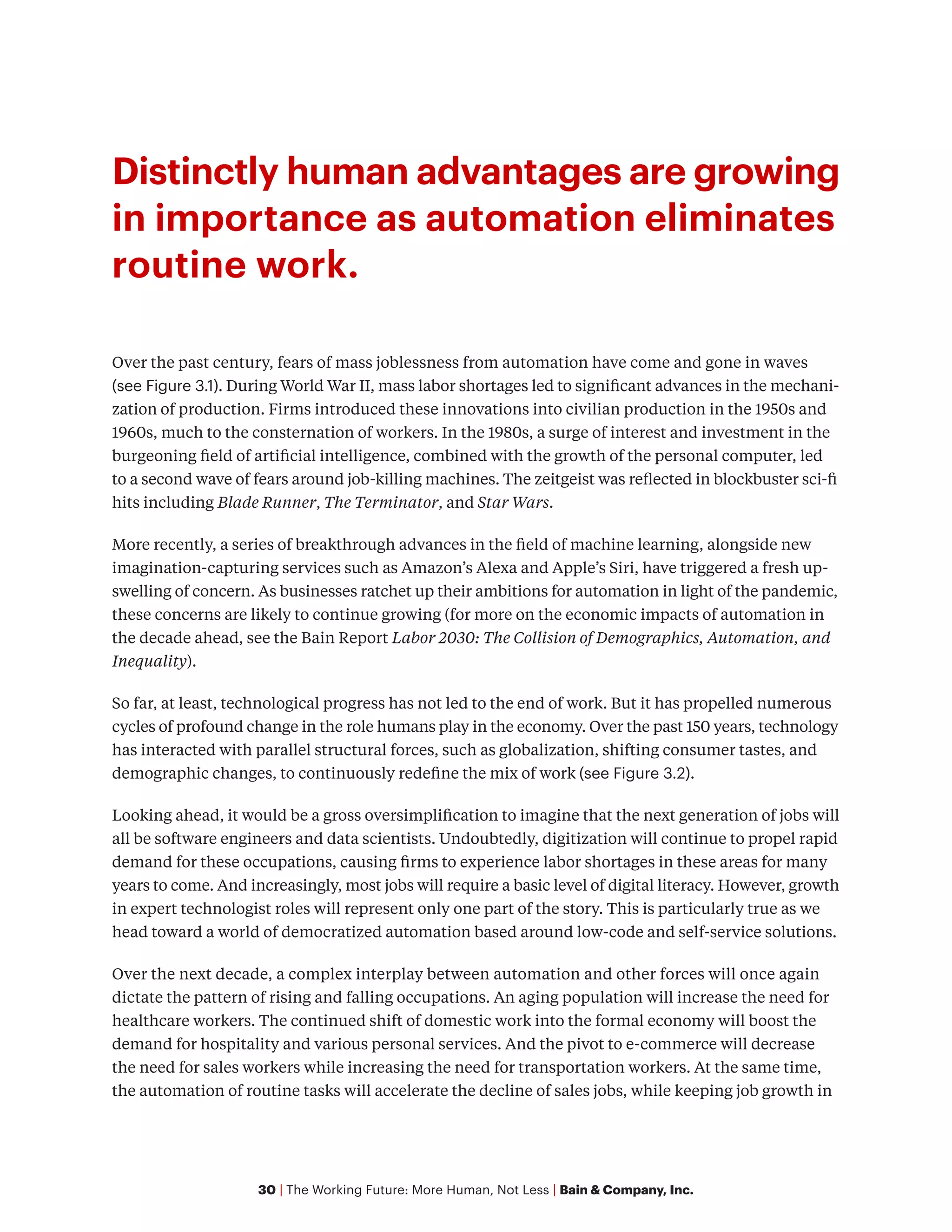 30 | The Working Future: More Human, Not Less | Bain & Company, Inc.
Distinctly human advantages are growing
in importance as automation eliminates
routine work.
Over the past century, fears of mass joblessness from automation have come and gone in waves
(see Figure 3.1). During World War II, mass labor shortages led to significant advances in the mechani-
zation of production. Firms introduced these innovations into civilian production in the 1950s and
1960s, much to the consternation of workers. In the 1980s, a surge of interest and investment in the
burgeoning field of artificial intelligence, combined with the growth of the personal computer, led
to a second wave of fears around job-killing machines. The zeitgeist was reflected in blockbuster sci-fi
hits including Blade Runner, The Terminator, and Star Wars.
More recently, a series of breakthrough advances in the field of machine learning, alongside new
imagination-capturing services such as Amazon’s Alexa and Apple’s Siri, have triggered a fresh up-
swelling of concern. As businesses ratchet up their ambitions for automation in light of the pandemic,
these concerns are likely to continue growing (for more on the economic impacts of automation in
the decade ahead, see the Bain Report Labor 2030: The Collision of Demographics, Automation, and
Inequality).
So far, at least, technological progress has not led to the end of work. But it has propelled numerous
cycles of profound change in the role humans play in the economy. Over the past 150 years, technology
has interacted with parallel structural forces, such as globalization, shifting consumer tastes, and
demographic changes, to continuously redefine the mix of work (see Figure 3.2).
Looking ahead, it would be a gross oversimplification to imagine that the next generation of jobs will
all be software engineers and data scientists. Undoubtedly, digitization will continue to propel rapid
demand for these occupations, causing firms to experience labor shortages in these areas for many
years to come. And increasingly, most jobs will require a basic level of digital literacy. However, growth
in expert technologist roles will represent only one part of the story. This is particularly true as we
head toward a world of democratized automation based around low-code and self-service solutions.
Over the next decade, a complex interplay between automation and other forces will once again
dictate the pattern of rising and falling occupations. An aging population will increase the need for
healthcare workers. The continued shift of domestic work into the formal economy will boost the
demand for hospitality and various personal services. And the pivot to e-commerce will decrease
the need for sales workers while increasing the need for transportation workers. At the same time,
the automation of routine tasks will accelerate the decline of sales jobs, while keeping job growth in
 