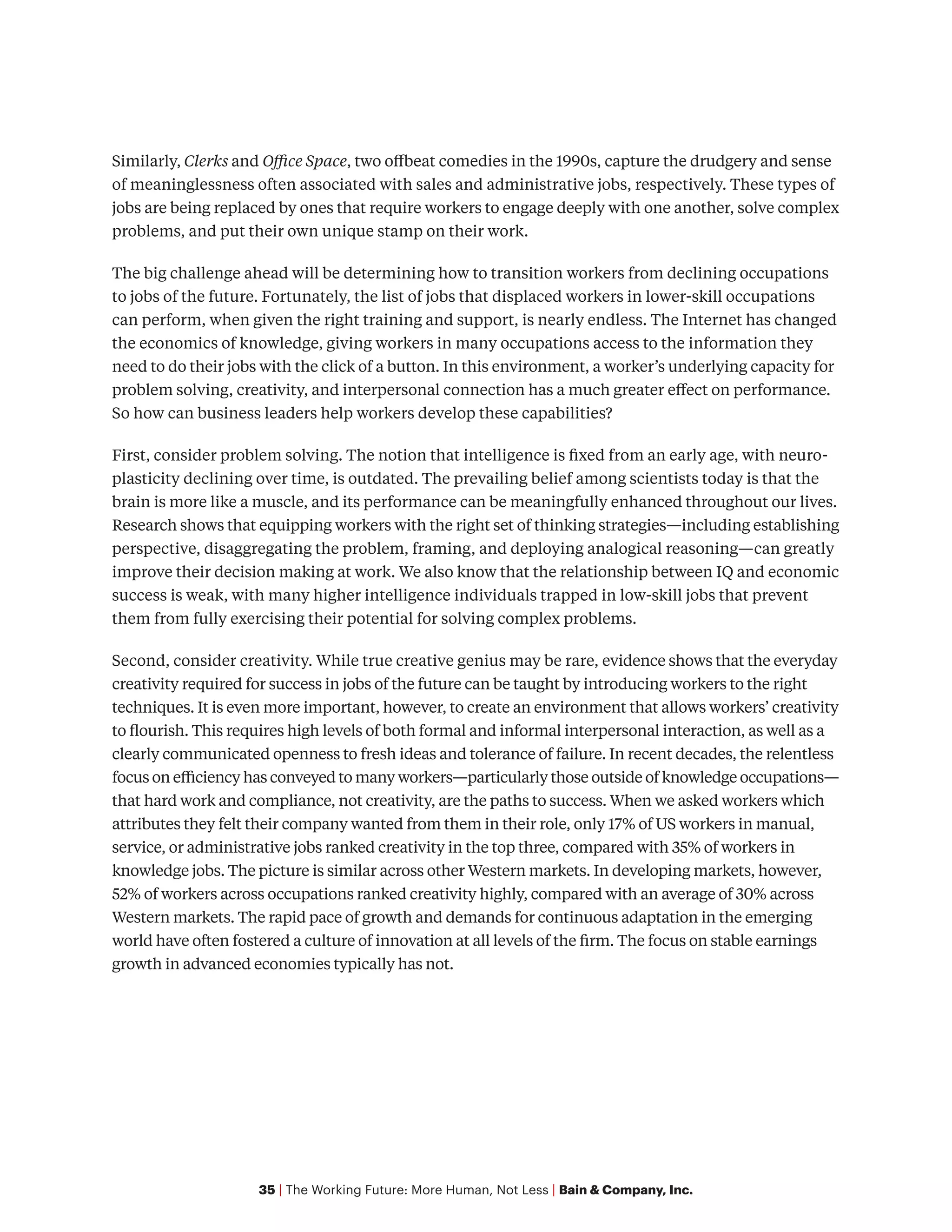 35 | The Working Future: More Human, Not Less | Bain & Company, Inc.
Similarly, Clerks and Office Space, two offbeat comedies in the 1990s, capture the drudgery and sense
of meaninglessness often associated with sales and administrative jobs, respectively. These types of
jobs are being replaced by ones that require workers to engage deeply with one another, solve complex
problems, and put their own unique stamp on their work.
The big challenge ahead will be determining how to transition workers from declining occupations
to jobs of the future. Fortunately, the list of jobs that displaced workers in lower-skill occupations
can perform, when given the right training and support, is nearly endless. The Internet has changed
the economics of knowledge, giving workers in many occupations access to the information they
need to do their jobs with the click of a button. In this environment, a worker’s underlying capacity for
problem solving, creativity, and interpersonal connection has a much greater effect on performance.
So how can business leaders help workers develop these capabilities?
First, consider problem solving. The notion that intelligence is fixed from an early age, with neuro-
plasticity declining over time, is outdated. The prevailing belief among scientists today is that the
brain is more like a muscle, and its performance can be meaningfully enhanced throughout our lives.
Research shows that equipping workers with the right set of thinking strategies—including establishing
perspective, disaggregating the problem, framing, and deploying analogical reasoning—can greatly
improve their decision making at work. We also know that the relationship between IQ and economic
success is weak, with many higher intelligence individuals trapped in low-skill jobs that prevent
them from fully exercising their potential for solving complex problems.
Second, consider creativity. While true creative genius may be rare, evidence shows that the everyday
creativity required for success in jobs of the future can be taught by introducing workers to the right
techniques. It is even more important, however, to create an environment that allows workers’ creativity
to flourish. This requires high levels of both formal and informal interpersonal interaction, as well as a
clearly communicated openness to fresh ideas and tolerance of failure. In recent decades, the relentless
focus on efficiency has conveyed to many workers—particularly those outside of knowledge occupations—
that hard work and compliance, not creativity, are the paths to success. When we asked workers which
attributes they felt their company wanted from them in their role, only 17% of US workers in manual,
service, or administrative jobs ranked creativity in the top three, compared with 35% of workers in
knowledge jobs. The picture is similar across other Western markets. In developing markets, however,
52% of workers across occupations ranked creativity highly, compared with an average of 30% across
Western markets. The rapid pace of growth and demands for continuous adaptation in the emerging
world have often fostered a culture of innovation at all levels of the firm. The focus on stable earnings
growth in advanced economies typically has not.
 