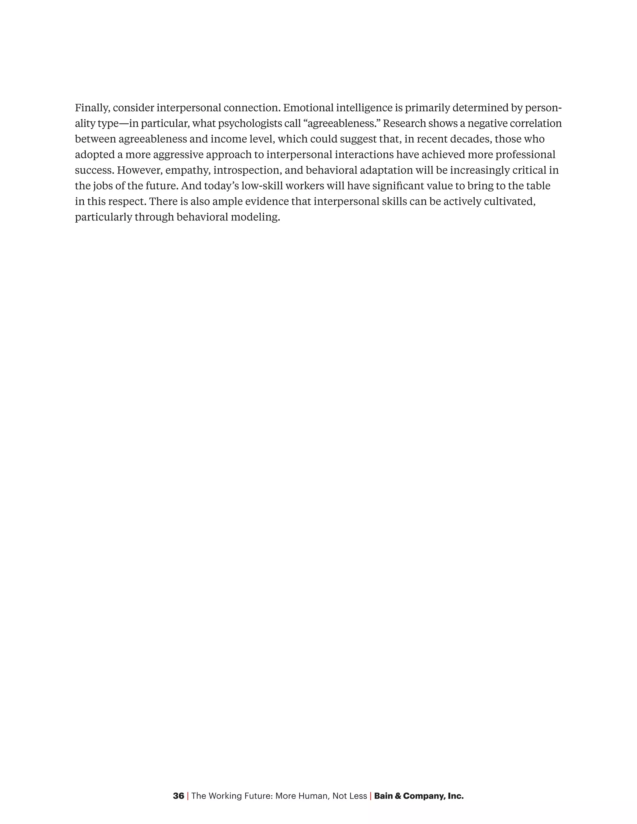 36 | The Working Future: More Human, Not Less | Bain & Company, Inc.
Finally, consider interpersonal connection. Emotional intelligence is primarily determined by person-
ality type—in particular, what psychologists call “agreeableness.” Research shows a negative correlation
between agreeableness and income level, which could suggest that, in recent decades, those who
adopted a more aggressive approach to interpersonal interactions have achieved more professional
success. However, empathy, introspection, and behavioral adaptation will be increasingly critical in
the jobs of the future. And today’s low-skill workers will have significant value to bring to the table
in this respect. There is also ample evidence that interpersonal skills can be actively cultivated,
particularly through behavioral modeling.
 