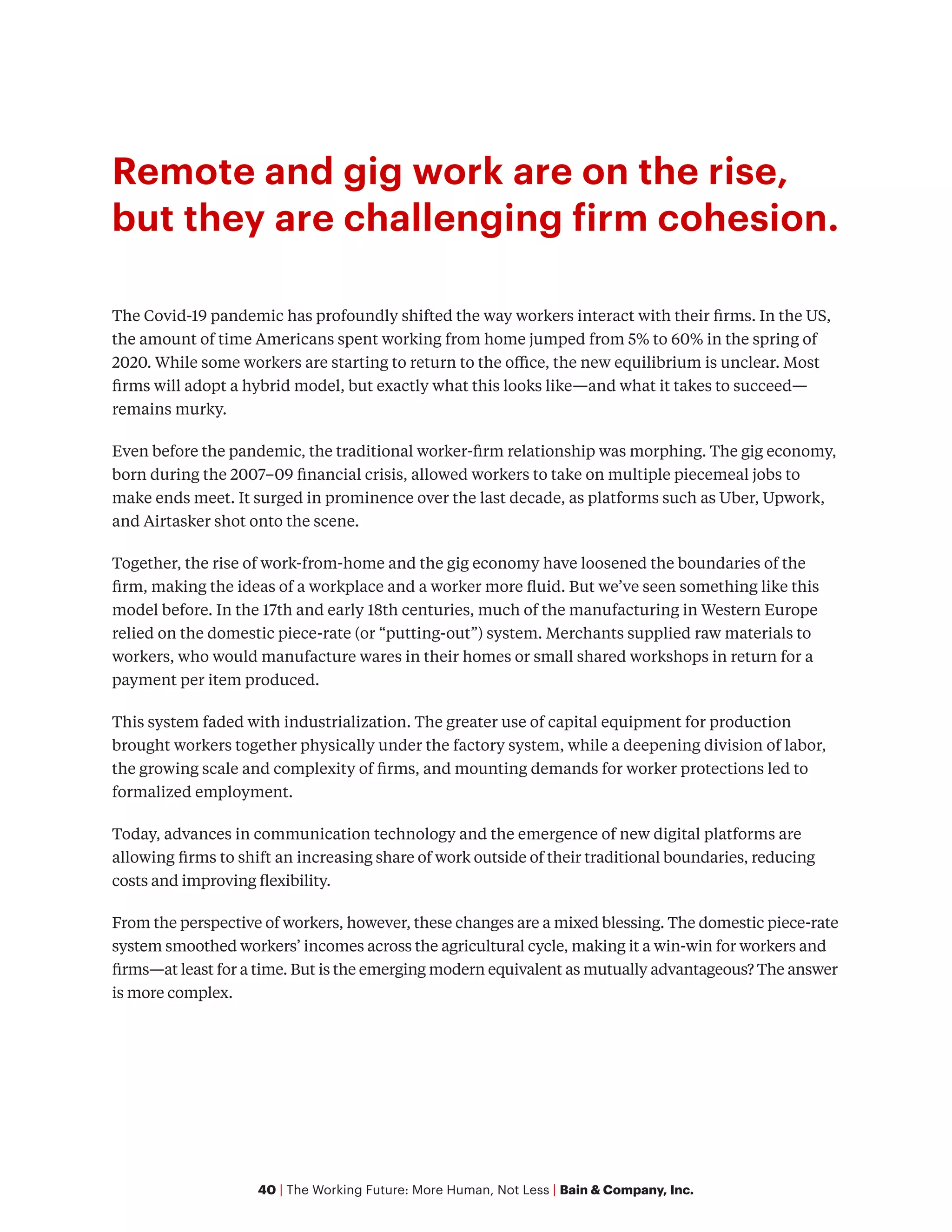 40 | The Working Future: More Human, Not Less | Bain & Company, Inc.
Remote and gig work are on the rise,
but they are challenging firm cohesion.
The Covid-19 pandemic has profoundly shifted the way workers interact with their firms. In the US,
the amount of time Americans spent working from home jumped from 5% to 60% in the spring of
2020. While some workers are starting to return to the office, the new equilibrium is unclear. Most
firms will adopt a hybrid model, but exactly what this looks like—and what it takes to succeed—
remains murky.
Even before the pandemic, the traditional worker-firm relationship was morphing. The gig economy,
born during the 2007–09 financial crisis, allowed workers to take on multiple piecemeal jobs to
make ends meet. It surged in prominence over the last decade, as platforms such as Uber, Upwork,
and Airtasker shot onto the scene.
Together, the rise of work-from-home and the gig economy have loosened the boundaries of the
firm, making the ideas of a workplace and a worker more fluid. But we’ve seen something like this
model before. In the 17th and early 18th centuries, much of the manufacturing in Western Europe
relied on the domestic piece-rate (or “putting-out”) system. Merchants supplied raw materials to
workers, who would manufacture wares in their homes or small shared workshops in return for a
payment per item produced.
This system faded with industrialization. The greater use of capital equipment for production
brought workers together physically under the factory system, while a deepening division of labor,
the growing scale and complexity of firms, and mounting demands for worker protections led to
formalized employment.
Today, advances in communication technology and the emergence of new digital platforms are
allowing firms to shift an increasing share of work outside of their traditional boundaries, reducing
costs and improving flexibility.
From the perspective of workers, however, these changes are a mixed blessing. The domestic piece-rate
system smoothed workers’ incomes across the agricultural cycle, making it a win-win for workers and
firms—at least for a time. But is the emerging modern equivalent as mutually advantageous? The answer
is more complex.
 