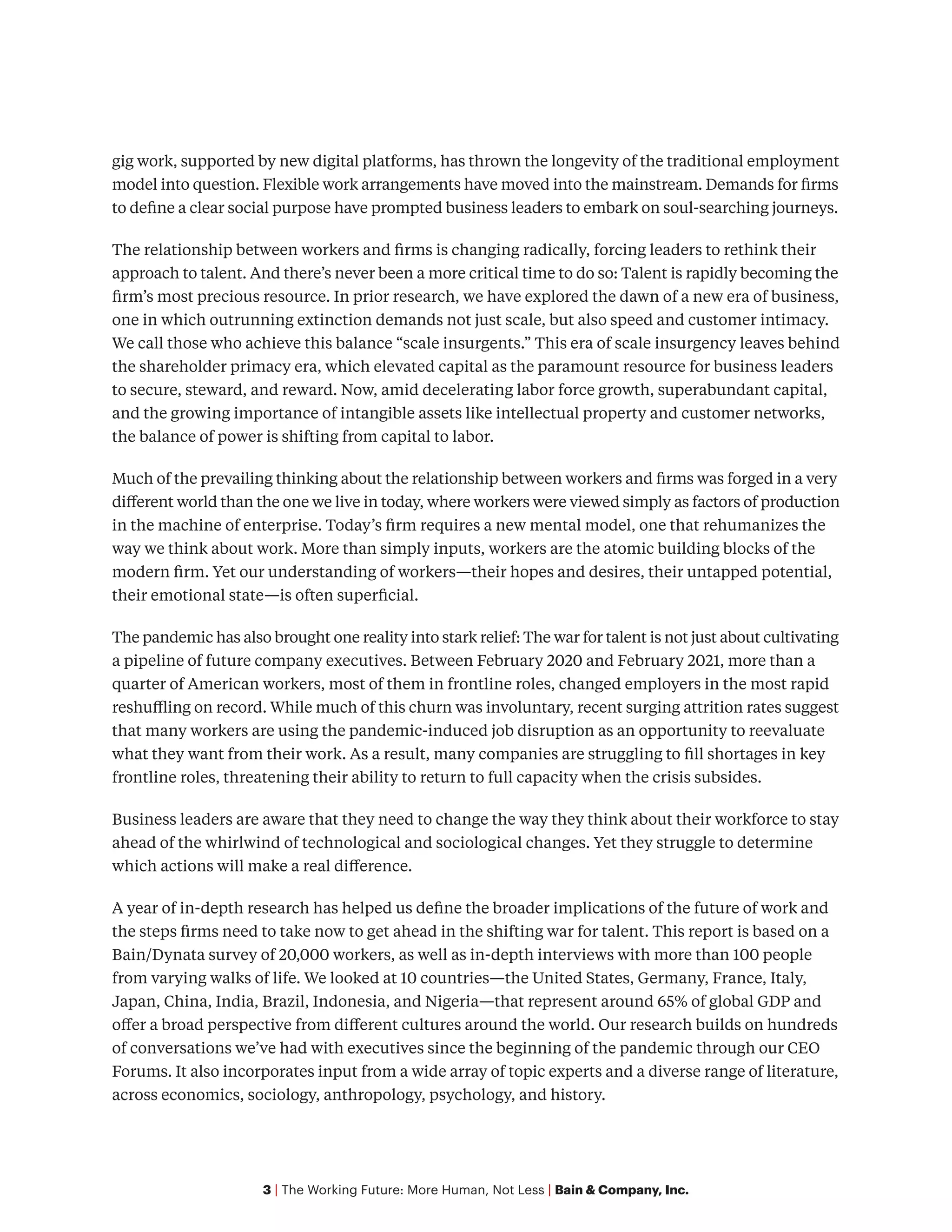 3 | The Working Future: More Human, Not Less | Bain & Company, Inc.
gig work, supported by new digital platforms, has thrown the longevity of the traditional employment
model into question. Flexible work arrangements have moved into the mainstream. Demands for firms
to define a clear social purpose have prompted business leaders to embark on soul-searching journeys.
The relationship between workers and firms is changing radically, forcing leaders to rethink their
approach to talent. And there’s never been a more critical time to do so: Talent is rapidly becoming the
firm’s most precious resource. In prior research, we have explored the dawn of a new era of business,
one in which outrunning extinction demands not just scale, but also speed and customer intimacy.
We call those who achieve this balance “scale insurgents.” This era of scale insurgency leaves behind
the shareholder primacy era, which elevated capital as the paramount resource for business leaders
to secure, steward, and reward. Now, amid decelerating labor force growth, superabundant capital,
and the growing importance of intangible assets like intellectual property and customer networks,
the balance of power is shifting from capital to labor.
Much of the prevailing thinking about the relationship between workers and firms was forged in a very
different world than the one we live in today, where workers were viewed simply as factors of production
in the machine of enterprise. Today’s firm requires a new mental model, one that rehumanizes the
way we think about work. More than simply inputs, workers are the atomic building blocks of the
modern firm. Yet our understanding of workers—their hopes and desires, their untapped potential,
their emotional state—is often superficial.
The pandemic has also brought one reality into stark relief: The war for talent is not just about cultivating
a pipeline of future company executives. Between February 2020 and February 2021, more than a
quarter of American workers, most of them in frontline roles, changed employers in the most rapid
reshuffling on record. While much of this churn was involuntary, recent surging attrition rates suggest
that many workers are using the pandemic-induced job disruption as an opportunity to reevaluate
what they want from their work. As a result, many companies are struggling to fill shortages in key
frontline roles, threatening their ability to return to full capacity when the crisis subsides.
Business leaders are aware that they need to change the way they think about their workforce to stay
ahead of the whirlwind of technological and sociological changes. Yet they struggle to determine
which actions will make a real difference.
A year of in-depth research has helped us define the broader implications of the future of work and
the steps firms need to take now to get ahead in the shifting war for talent. This report is based on a
Bain/Dynata survey of 20,000 workers, as well as in-depth interviews with more than 100 people
from varying walks of life. We looked at 10 countries—the United States, Germany, France, Italy,
Japan, China, India, Brazil, Indonesia, and Nigeria—that represent around 65% of global GDP and
offer a broad perspective from different cultures around the world. Our research builds on hundreds
of conversations we’ve had with executives since the beginning of the pandemic through our CEO
Forums. It also incorporates input from a wide array of topic experts and a diverse range of literature,
across economics, sociology, anthropology, psychology, and history.
 