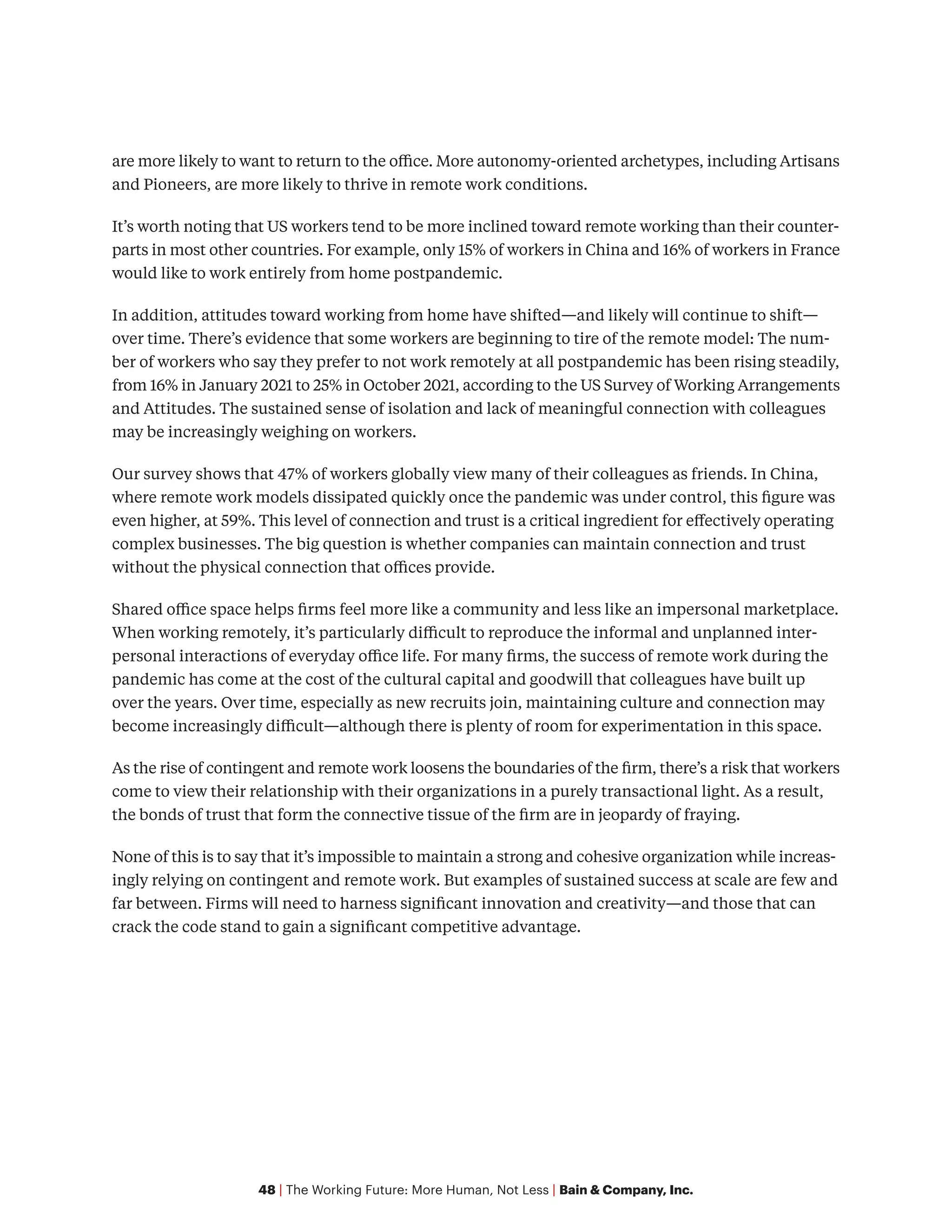 48 | The Working Future: More Human, Not Less | Bain & Company, Inc.
are more likely to want to return to the office. More autonomy-oriented archetypes, including Artisans
and Pioneers, are more likely to thrive in remote work conditions.
It’s worth noting that US workers tend to be more inclined toward remote working than their counter-
parts in most other countries. For example, only 15% of workers in China and 16% of workers in France
would like to work entirely from home postpandemic.
In addition, attitudes toward working from home have shifted—and likely will continue to shift—
over time. There’s evidence that some workers are beginning to tire of the remote model: The num-
ber of workers who say they prefer to not work remotely at all postpandemic has been rising steadily,
from 16% in January 2021 to 25% in October 2021, according to the US Survey of Working Arrangements
and Attitudes. The sustained sense of isolation and lack of meaningful connection with colleagues
may be increasingly weighing on workers.
Our survey shows that 47% of workers globally view many of their colleagues as friends. In China,
where remote work models dissipated quickly once the pandemic was under control, this figure was
even higher, at 59%. This level of connection and trust is a critical ingredient for effectively operating
complex businesses. The big question is whether companies can maintain connection and trust
without the physical connection that offices provide.
Shared office space helps firms feel more like a community and less like an impersonal marketplace.
When working remotely, it’s particularly difficult to reproduce the informal and unplanned inter-
personal interactions of everyday office life. For many firms, the success of remote work during the
pandemic has come at the cost of the cultural capital and goodwill that colleagues have built up
over the years. Over time, especially as new recruits join, maintaining culture and connection may
become increasingly difficult—although there is plenty of room for experimentation in this space.
As the rise of contingent and remote work loosens the boundaries of the firm, there’s a risk that workers
come to view their relationship with their organizations in a purely transactional light. As a result,
the bonds of trust that form the connective tissue of the firm are in jeopardy of fraying.
None of this is to say that it’s impossible to maintain a strong and cohesive organization while increas-
ingly relying on contingent and remote work. But examples of sustained success at scale are few and
far between. Firms will need to harness significant innovation and creativity—and those that can
crack the code stand to gain a significant competitive advantage.
 