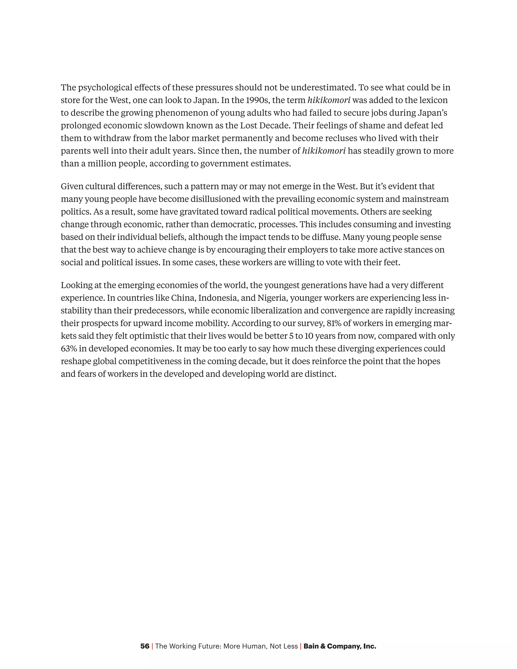 56 | The Working Future: More Human, Not Less | Bain & Company, Inc.
The psychological effects of these pressures should not be underestimated. To see what could be in
store for the West, one can look to Japan. In the 1990s, the term hikikomori was added to the lexicon
to describe the growing phenomenon of young adults who had failed to secure jobs during Japan’s
prolonged economic slowdown known as the Lost Decade. Their feelings of shame and defeat led
them to withdraw from the labor market permanently and become recluses who lived with their
parents well into their adult years. Since then, the number of hikikomori has steadily grown to more
than a million people, according to government estimates.
Given cultural differences, such a pattern may or may not emerge in the West. But it’s evident that
many young people have become disillusioned with the prevailing economic system and mainstream
politics. As a result, some have gravitated toward radical political movements. Others are seeking
change through economic, rather than democratic, processes. This includes consuming and investing
based on their individual beliefs, although the impact tends to be diffuse. Many young people sense
that the best way to achieve change is by encouraging their employers to take more active stances on
social and political issues. In some cases, these workers are willing to vote with their feet.
Looking at the emerging economies of the world, the youngest generations have had a very different
experience. In countries like China, Indonesia, and Nigeria, younger workers are experiencing less in-
stability than their predecessors, while economic liberalization and convergence are rapidly increasing
their prospects for upward income mobility. According to our survey, 81% of workers in emerging mar-
kets said they felt optimistic that their lives would be better 5 to 10 years from now, compared with only
63% in developed economies. It may be too early to say how much these diverging experiences could
reshape global competitiveness in the coming decade, but it does reinforce the point that the hopes
and fears of workers in the developed and developing world are distinct.
 
