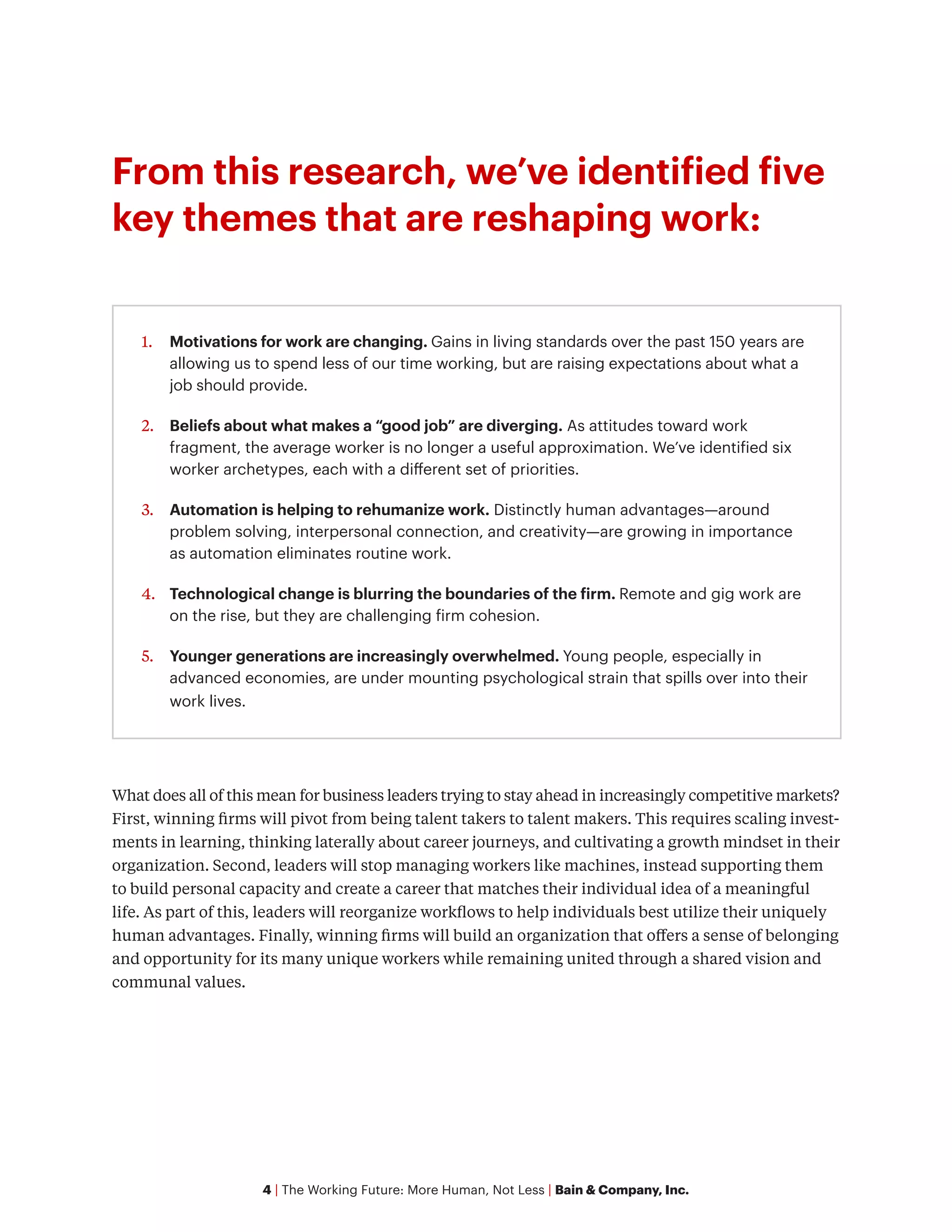 4 | The Working Future: More Human, Not Less | Bain & Company, Inc.
From this research, we’ve identified five
key themes that are reshaping work:
What does all of this mean for business leaders trying to stay ahead in increasingly competitive markets?
First, winning firms will pivot from being talent takers to talent makers. This requires scaling invest-
ments in learning, thinking laterally about career journeys, and cultivating a growth mindset in their
organization. Second, leaders will stop managing workers like machines, instead supporting them
to build personal capacity and create a career that matches their individual idea of a meaningful
life. As part of this, leaders will reorganize workflows to help individuals best utilize their uniquely
human advantages. Finally, winning firms will build an organization that offers a sense of belonging
and opportunity for its many unique workers while remaining united through a shared vision and
communal values.
1.	 Motivations for work are changing. Gains in living standards over the past 150 years are
allowing us to spend less of our time working, but are raising expectations about what a
job should provide.
2.	 Beliefs about what makes a “good job” are diverging. As attitudes toward work
fragment, the average worker is no longer a useful approximation. We’ve identified six
worker archetypes, each with a different set of priorities.
3.	 Automation is helping to rehumanize work. Distinctly human advantages—around
problem solving, interpersonal connection, and creativity—are growing in importance
as automation eliminates routine work.
4.	 Technological change is blurring the boundaries of the firm. Remote and gig work are
on the rise, but they are challenging firm cohesion.
5.	 Younger generations are increasingly overwhelmed. Young people, especially in
advanced economies, are under mounting psychological strain that spills over into their
work lives.
 