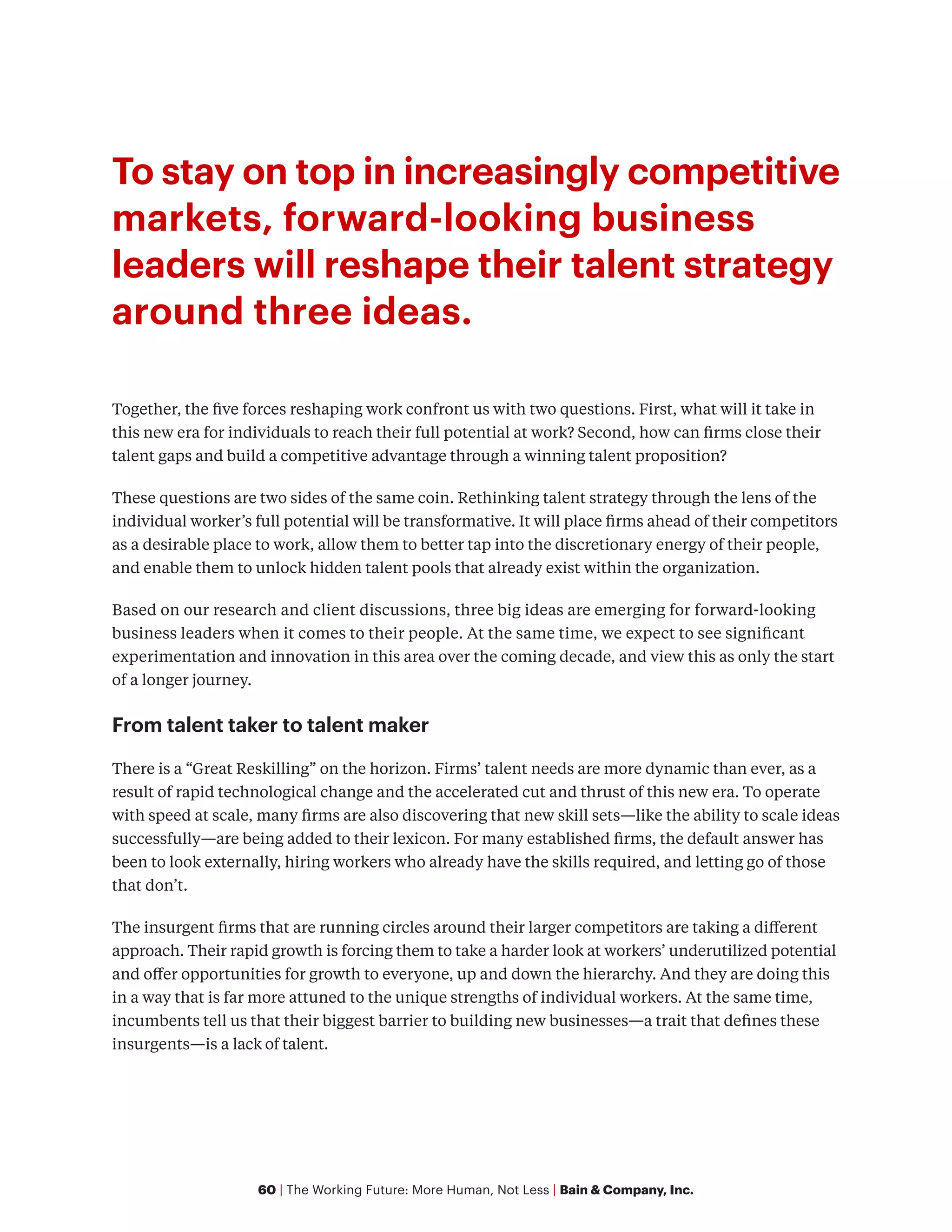 60 | The Working Future: More Human, Not Less | Bain & Company, Inc.
To stay on top in increasingly competitive
markets, forward-looking business
leaders will reshape their talent strategy
around three ideas.
Together, the five forces reshaping work confront us with two questions. First, what will it take in
this new era for individuals to reach their full potential at work? Second, how can firms close their
talent gaps and build a competitive advantage through a winning talent proposition?
These questions are two sides of the same coin. Rethinking talent strategy through the lens of the
individual worker’s full potential will be transformative. It will place firms ahead of their competitors
as a desirable place to work, allow them to better tap into the discretionary energy of their people,
and enable them to unlock hidden talent pools that already exist within the organization.
Based on our research and client discussions, three big ideas are emerging for forward-looking
business leaders when it comes to their people. At the same time, we expect to see significant
experimentation and innovation in this area over the coming decade, and view this as only the start
of a longer journey.
From talent taker to talent maker
There is a “Great Reskilling” on the horizon. Firms’ talent needs are more dynamic than ever, as a
result of rapid technological change and the accelerated cut and thrust of this new era. To operate
with speed at scale, many firms are also discovering that new skill sets—like the ability to scale ideas
successfully—are being added to their lexicon. For many established firms, the default answer has
been to look externally, hiring workers who already have the skills required, and letting go of those
that don’t.
The insurgent firms that are running circles around their larger competitors are taking a different
approach. Their rapid growth is forcing them to take a harder look at workers’ underutilized potential
and offer opportunities for growth to everyone, up and down the hierarchy. And they are doing this
in a way that is far more attuned to the unique strengths of individual workers. At the same time,
incumbents tell us that their biggest barrier to building new businesses—a trait that defines these
insurgents—is a lack of talent.
 