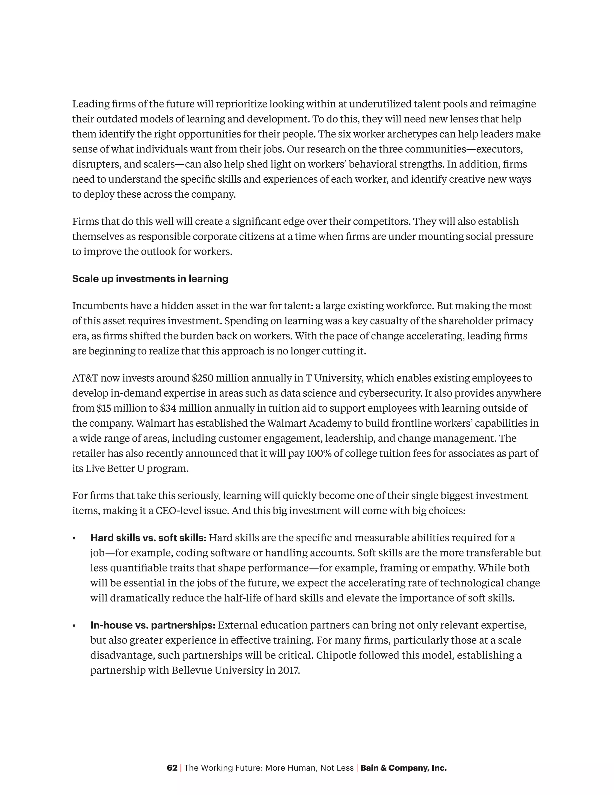 62 | The Working Future: More Human, Not Less | Bain & Company, Inc.
Leading firms of the future will reprioritize looking within at underutilized talent pools and reimagine
their outdated models of learning and development. To do this, they will need new lenses that help
them identify the right opportunities for their people. The six worker archetypes can help leaders make
sense of what individuals want from their jobs. Our research on the three communities—executors,
disrupters, and scalers—can also help shed light on workers’ behavioral strengths. In addition, firms
need to understand the specific skills and experiences of each worker, and identify creative new ways
to deploy these across the company.
Firms that do this well will create a significant edge over their competitors. They will also establish
themselves as responsible corporate citizens at a time when firms are under mounting social pressure
to improve the outlook for workers.
Scale up investments in learning
Incumbents have a hidden asset in the war for talent: a large existing workforce. But making the most
of this asset requires investment. Spending on learning was a key casualty of the shareholder primacy
era, as firms shifted the burden back on workers. With the pace of change accelerating, leading firms
are beginning to realize that this approach is no longer cutting it.
AT&T now invests around $250 million annually in T University, which enables existing employees to
develop in-demand expertise in areas such as data science and cybersecurity. It also provides anywhere
from $15 million to $34 million annually in tuition aid to support employees with learning outside of
the company. Walmart has established the Walmart Academy to build frontline workers’ capabilities in
a wide range of areas, including customer engagement, leadership, and change management. The
retailer has also recently announced that it will pay 100% of college tuition fees for associates as part of
its Live Better U program.
For firms that take this seriously, learning will quickly become one of their single biggest investment
items, making it a CEO-level issue. And this big investment will come with big choices:
•	 Hard skills vs. soft skills: Hard skills are the specific and measurable abilities required for a
job—for example, coding software or handling accounts. Soft skills are the more transferable but
less quantifiable traits that shape performance—for example, framing or empathy. While both
will be essential in the jobs of the future, we expect the accelerating rate of technological change
will dramatically reduce the half-life of hard skills and elevate the importance of soft skills.
•	 In-house vs. partnerships: External education partners can bring not only relevant expertise,
but also greater experience in effective training. For many firms, particularly those at a scale
disadvantage, such partnerships will be critical. Chipotle followed this model, establishing a
partnership with Bellevue University in 2017.
 