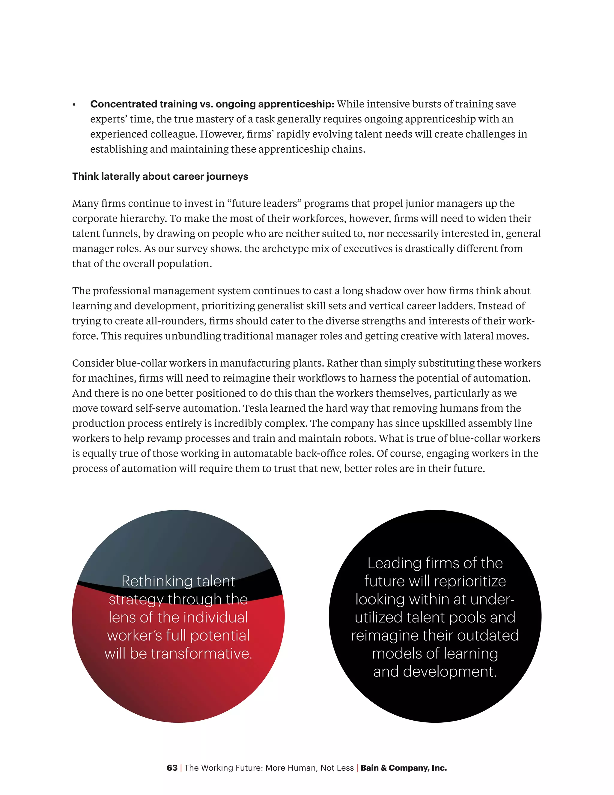63 | The Working Future: More Human, Not Less | Bain & Company, Inc.
•	 Concentrated training vs. ongoing apprenticeship: While intensive bursts of training save
experts’ time, the true mastery of a task generally requires ongoing apprenticeship with an
experienced colleague. However, firms’ rapidly evolving talent needs will create challenges in
establishing and maintaining these apprenticeship chains.
Think laterally about career journeys
Many firms continue to invest in “future leaders” programs that propel junior managers up the
corporate hierarchy. To make the most of their workforces, however, firms will need to widen their
talent funnels, by drawing on people who are neither suited to, nor necessarily interested in, general
manager roles. As our survey shows, the archetype mix of executives is drastically different from
that of the overall population.
The professional management system continues to cast a long shadow over how firms think about
learning and development, prioritizing generalist skill sets and vertical career ladders. Instead of
trying to create all-rounders, firms should cater to the diverse strengths and interests of their work-
force. This requires unbundling traditional manager roles and getting creative with lateral moves.
Consider blue-collar workers in manufacturing plants. Rather than simply substituting these workers
for machines, firms will need to reimagine their workflows to harness the potential of automation.
And there is no one better positioned to do this than the workers themselves, particularly as we
move toward self-serve automation. Tesla learned the hard way that removing humans from the
production process entirely is incredibly complex. The company has since upskilled assembly line
workers to help revamp processes and train and maintain robots. What is true of blue-collar workers
is equally true of those working in automatable back-office roles. Of course, engaging workers in the
process of automation will require them to trust that new, better roles are in their future.
Rethinking talent
strategy through the
lens of the individual
worker’s full potential
will be transformative.
Leading firms of the
future will reprioritize
looking within at under-
utilized talent pools and
reimagine their outdated
models of learning
and development.
 