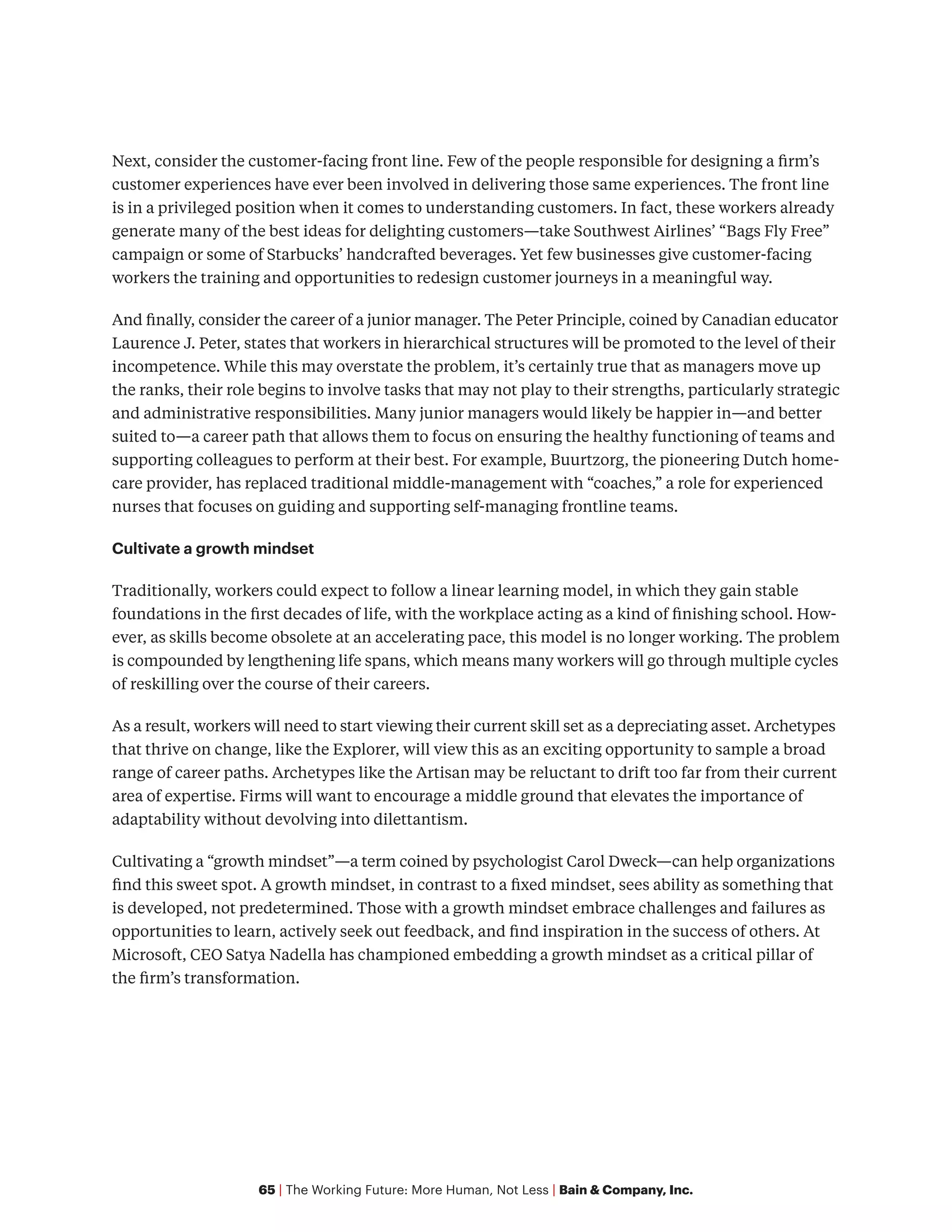 65 | The Working Future: More Human, Not Less | Bain & Company, Inc.
Next, consider the customer-facing front line. Few of the people responsible for designing a firm’s
customer experiences have ever been involved in delivering those same experiences. The front line
is in a privileged position when it comes to understanding customers. In fact, these workers already
generate many of the best ideas for delighting customers—take Southwest Airlines’ “Bags Fly Free”
campaign or some of Starbucks’ handcrafted beverages. Yet few businesses give customer-facing
workers the training and opportunities to redesign customer journeys in a meaningful way.
And finally, consider the career of a junior manager. The Peter Principle, coined by Canadian educator
Laurence J. Peter, states that workers in hierarchical structures will be promoted to the level of their
incompetence. While this may overstate the problem, it’s certainly true that as managers move up
the ranks, their role begins to involve tasks that may not play to their strengths, particularly strategic
and administrative responsibilities. Many junior managers would likely be happier in—and better
suited to—a career path that allows them to focus on ensuring the healthy functioning of teams and
supporting colleagues to perform at their best. For example, Buurtzorg, the pioneering Dutch home-
care provider, has replaced traditional middle-management with “coaches,” a role for experienced
nurses that focuses on guiding and supporting self-managing frontline teams.
Cultivate a growth mindset
Traditionally, workers could expect to follow a linear learning model, in which they gain stable
foundations in the first decades of life, with the workplace acting as a kind of finishing school. How-
ever, as skills become obsolete at an accelerating pace, this model is no longer working. The problem
is compounded by lengthening life spans, which means many workers will go through multiple cycles
of reskilling over the course of their careers.
As a result, workers will need to start viewing their current skill set as a depreciating asset. Archetypes
that thrive on change, like the Explorer, will view this as an exciting opportunity to sample a broad
range of career paths. Archetypes like the Artisan may be reluctant to drift too far from their current
area of expertise. Firms will want to encourage a middle ground that elevates the importance of
adaptability without devolving into dilettantism.
Cultivating a “growth mindset”—a term coined by psychologist Carol Dweck—can help organizations
find this sweet spot. A growth mindset, in contrast to a fixed mindset, sees ability as something that
is developed, not predetermined. Those with a growth mindset embrace challenges and failures as
opportunities to learn, actively seek out feedback, and find inspiration in the success of others. At
Microsoft, CEO Satya Nadella has championed embedding a growth mindset as a critical pillar of
the firm’s transformation.
 