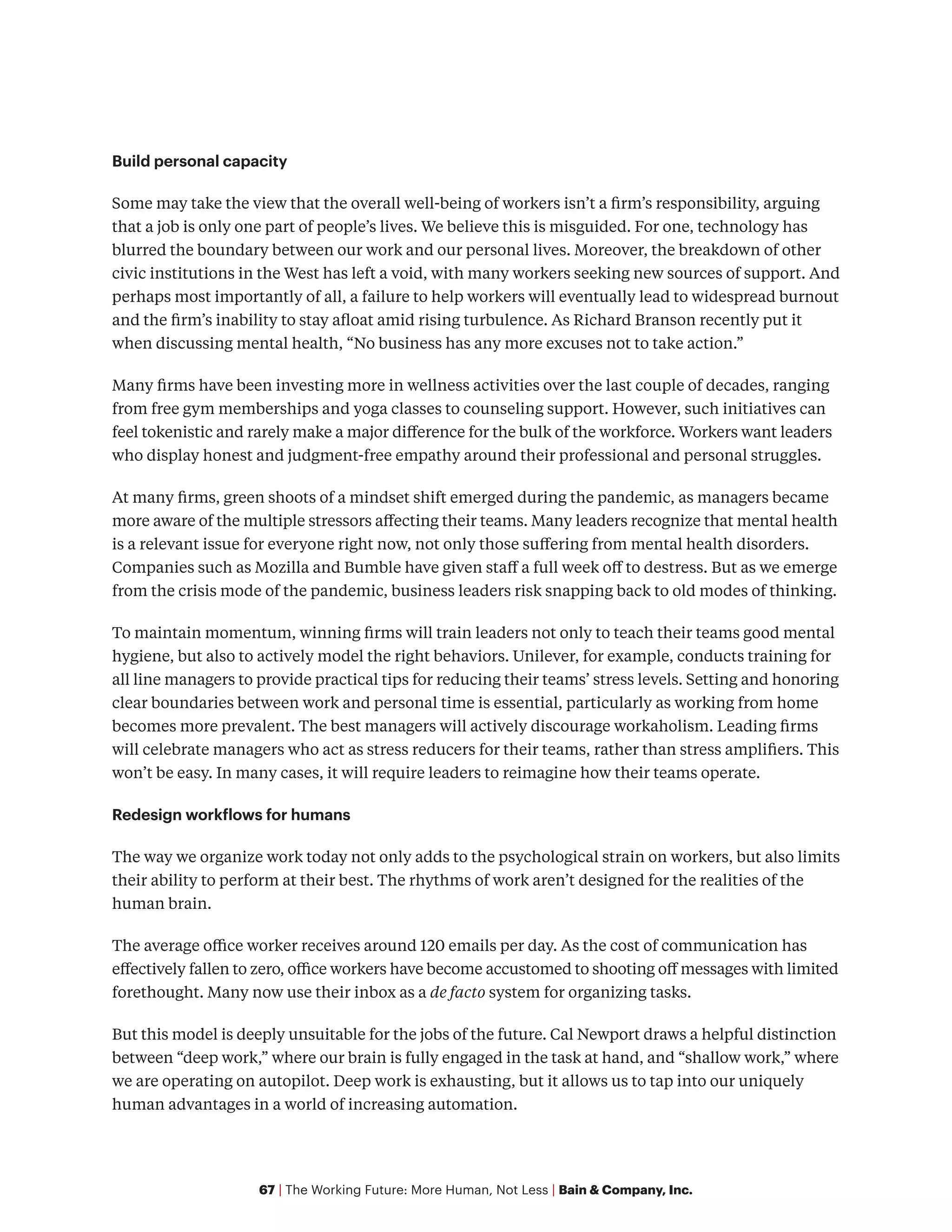 67 | The Working Future: More Human, Not Less | Bain & Company, Inc.
Build personal capacity
Some may take the view that the overall well-being of workers isn’t a firm’s responsibility, arguing
that a job is only one part of people’s lives. We believe this is misguided. For one, technology has
blurred the boundary between our work and our personal lives. Moreover, the breakdown of other
civic institutions in the West has left a void, with many workers seeking new sources of support. And
perhaps most importantly of all, a failure to help workers will eventually lead to widespread burnout
and the firm’s inability to stay afloat amid rising turbulence. As Richard Branson recently put it
when discussing mental health, “No business has any more excuses not to take action.”
Many firms have been investing more in wellness activities over the last couple of decades, ranging
from free gym memberships and yoga classes to counseling support. However, such initiatives can
feel tokenistic and rarely make a major difference for the bulk of the workforce. Workers want leaders
who display honest and judgment-free empathy around their professional and personal struggles.
At many firms, green shoots of a mindset shift emerged during the pandemic, as managers became
more aware of the multiple stressors affecting their teams. Many leaders recognize that mental health
is a relevant issue for everyone right now, not only those suffering from mental health disorders.
Companies such as Mozilla and Bumble have given staff a full week off to destress. But as we emerge
from the crisis mode of the pandemic, business leaders risk snapping back to old modes of thinking.
To maintain momentum, winning firms will train leaders not only to teach their teams good mental
hygiene, but also to actively model the right behaviors. Unilever, for example, conducts training for
all line managers to provide practical tips for reducing their teams’ stress levels. Setting and honoring
clear boundaries between work and personal time is essential, particularly as working from home
becomes more prevalent. The best managers will actively discourage workaholism. Leading firms
will celebrate managers who act as stress reducers for their teams, rather than stress amplifiers. This
won’t be easy. In many cases, it will require leaders to reimagine how their teams operate.
Redesign workflows for humans
The way we organize work today not only adds to the psychological strain on workers, but also limits
their ability to perform at their best. The rhythms of work aren’t designed for the realities of the
human brain.
The average office worker receives around 120 emails per day. As the cost of communication has
effectively fallen to zero, office workers have become accustomed to shooting off messages with limited
forethought. Many now use their inbox as a de facto system for organizing tasks.
But this model is deeply unsuitable for the jobs of the future. Cal Newport draws a helpful distinction
between “deep work,” where our brain is fully engaged in the task at hand, and “shallow work,” where
we are operating on autopilot. Deep work is exhausting, but it allows us to tap into our uniquely
human advantages in a world of increasing automation.
 