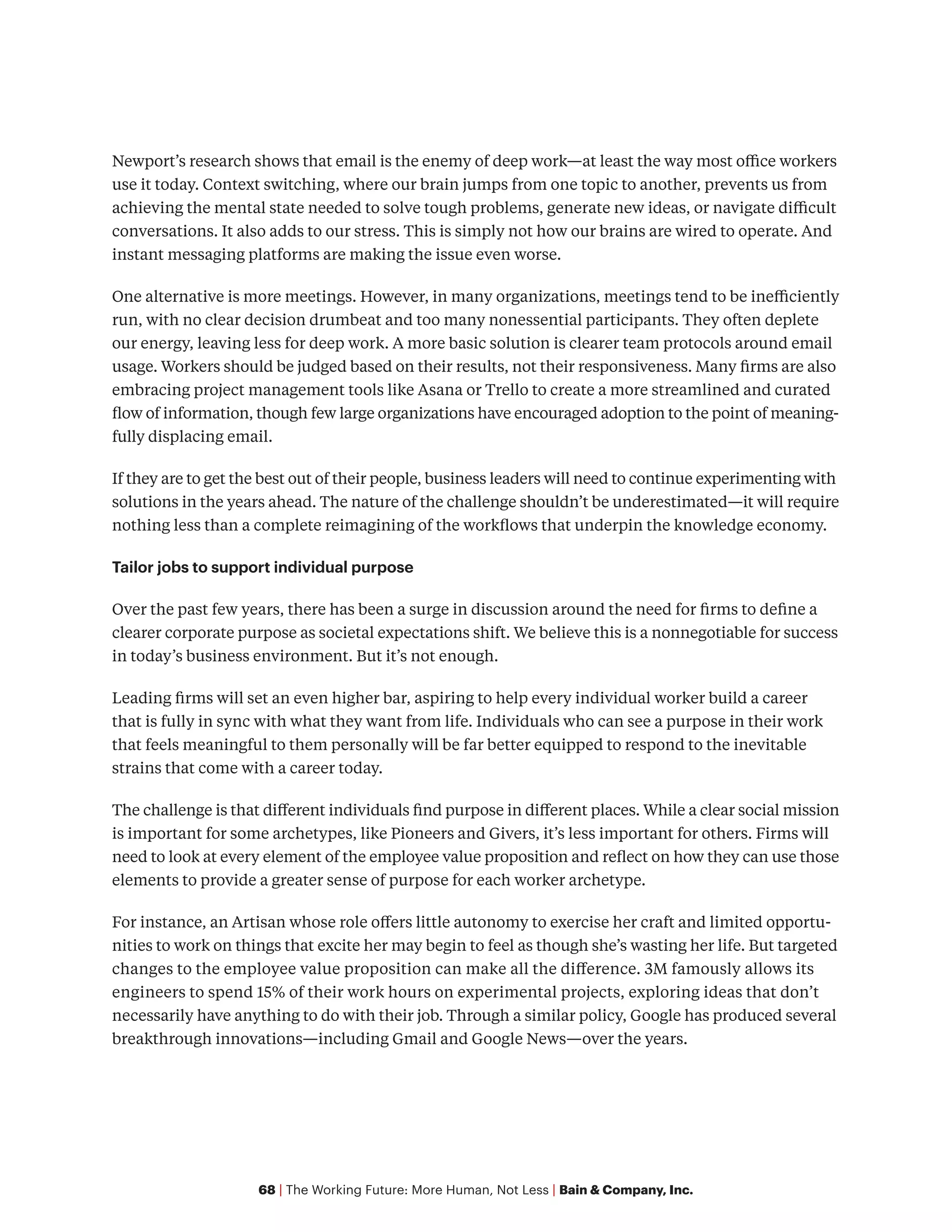 68 | The Working Future: More Human, Not Less | Bain & Company, Inc.
Newport’s research shows that email is the enemy of deep work—at least the way most office workers
use it today. Context switching, where our brain jumps from one topic to another, prevents us from
achieving the mental state needed to solve tough problems, generate new ideas, or navigate difficult
conversations. It also adds to our stress. This is simply not how our brains are wired to operate. And
instant messaging platforms are making the issue even worse.
One alternative is more meetings. However, in many organizations, meetings tend to be inefficiently
run, with no clear decision drumbeat and too many nonessential participants. They often deplete
our energy, leaving less for deep work. A more basic solution is clearer team protocols around email
usage. Workers should be judged based on their results, not their responsiveness. Many firms are also
embracing project management tools like Asana or Trello to create a more streamlined and curated
flow of information, though few large organizations have encouraged adoption to the point of meaning-
fully displacing email.
If they are to get the best out of their people, business leaders will need to continue experimenting with
solutions in the years ahead. The nature of the challenge shouldn’t be underestimated—it will require
nothing less than a complete reimagining of the workflows that underpin the knowledge economy.
Tailor jobs to support individual purpose
Over the past few years, there has been a surge in discussion around the need for firms to define a
clearer corporate purpose as societal expectations shift. We believe this is a nonnegotiable for success
in today’s business environment. But it’s not enough.
Leading firms will set an even higher bar, aspiring to help every individual worker build a career
that is fully in sync with what they want from life. Individuals who can see a purpose in their work
that feels meaningful to them personally will be far better equipped to respond to the inevitable
strains that come with a career today.
The challenge is that different individuals find purpose in different places. While a clear social mission
is important for some archetypes, like Pioneers and Givers, it’s less important for others. Firms will
need to look at every element of the employee value proposition and reflect on how they can use those
elements to provide a greater sense of purpose for each worker archetype.
For instance, an Artisan whose role offers little autonomy to exercise her craft and limited opportu-
nities to work on things that excite her may begin to feel as though she’s wasting her life. But targeted
changes to the employee value proposition can make all the difference. 3M famously allows its
engineers to spend 15% of their work hours on experimental projects, exploring ideas that don’t
necessarily have anything to do with their job. Through a similar policy, Google has produced several
breakthrough innovations—including Gmail and Google News—over the years.
 