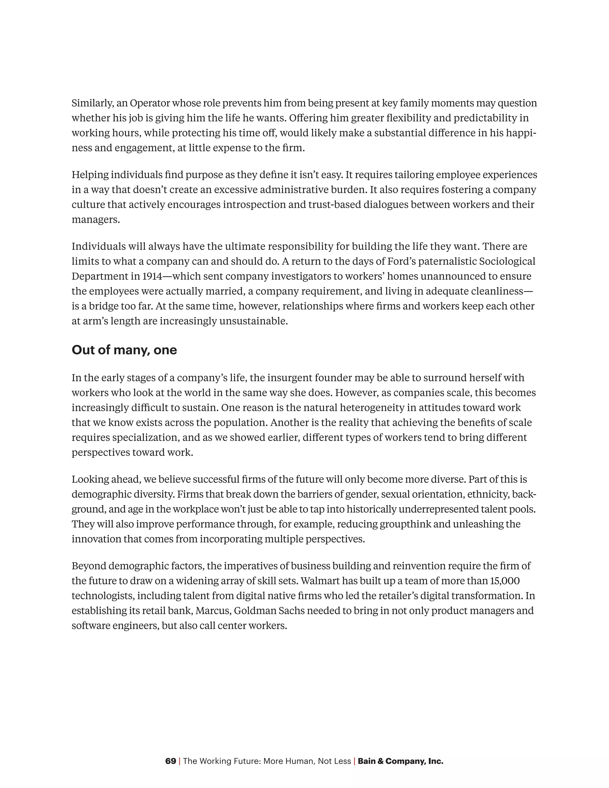 69 | The Working Future: More Human, Not Less | Bain & Company, Inc.
Similarly, an Operator whose role prevents him from being present at key family moments may question
whether his job is giving him the life he wants. Offering him greater flexibility and predictability in
working hours, while protecting his time off, would likely make a substantial difference in his happi-
ness and engagement, at little expense to the firm.
Helping individuals find purpose as they define it isn’t easy. It requires tailoring employee experiences
in a way that doesn’t create an excessive administrative burden. It also requires fostering a company
culture that actively encourages introspection and trust-based dialogues between workers and their
managers.
Individuals will always have the ultimate responsibility for building the life they want. There are
limits to what a company can and should do. A return to the days of Ford’s paternalistic Sociological
Department in 1914—which sent company investigators to workers’ homes unannounced to ensure
the employees were actually married, a company requirement, and living in adequate cleanliness—
is a bridge too far. At the same time, however, relationships where firms and workers keep each other
at arm’s length are increasingly unsustainable.
Out of many, one
In the early stages of a company’s life, the insurgent founder may be able to surround herself with
workers who look at the world in the same way she does. However, as companies scale, this becomes
increasingly difficult to sustain. One reason is the natural heterogeneity in attitudes toward work
that we know exists across the population. Another is the reality that achieving the benefits of scale
requires specialization, and as we showed earlier, different types of workers tend to bring different
perspectives toward work.
Looking ahead, we believe successful firms of the future will only become more diverse. Part of this is
demographic diversity. Firms that break down the barriers of gender, sexual orientation, ethnicity, back-
ground, and age in the workplace won’t just be able to tap into historically underrepresented talent pools.
They will also improve performance through, for example, reducing groupthink and unleashing the
innovation that comes from incorporating multiple perspectives.
Beyond demographic factors, the imperatives of business building and reinvention require the firm of
the future to draw on a widening array of skill sets. Walmart has built up a team of more than 15,000
technologists, including talent from digital native firms who led the retailer’s digital transformation. In
establishing its retail bank, Marcus, Goldman Sachs needed to bring in not only product managers and
software engineers, but also call center workers.
 