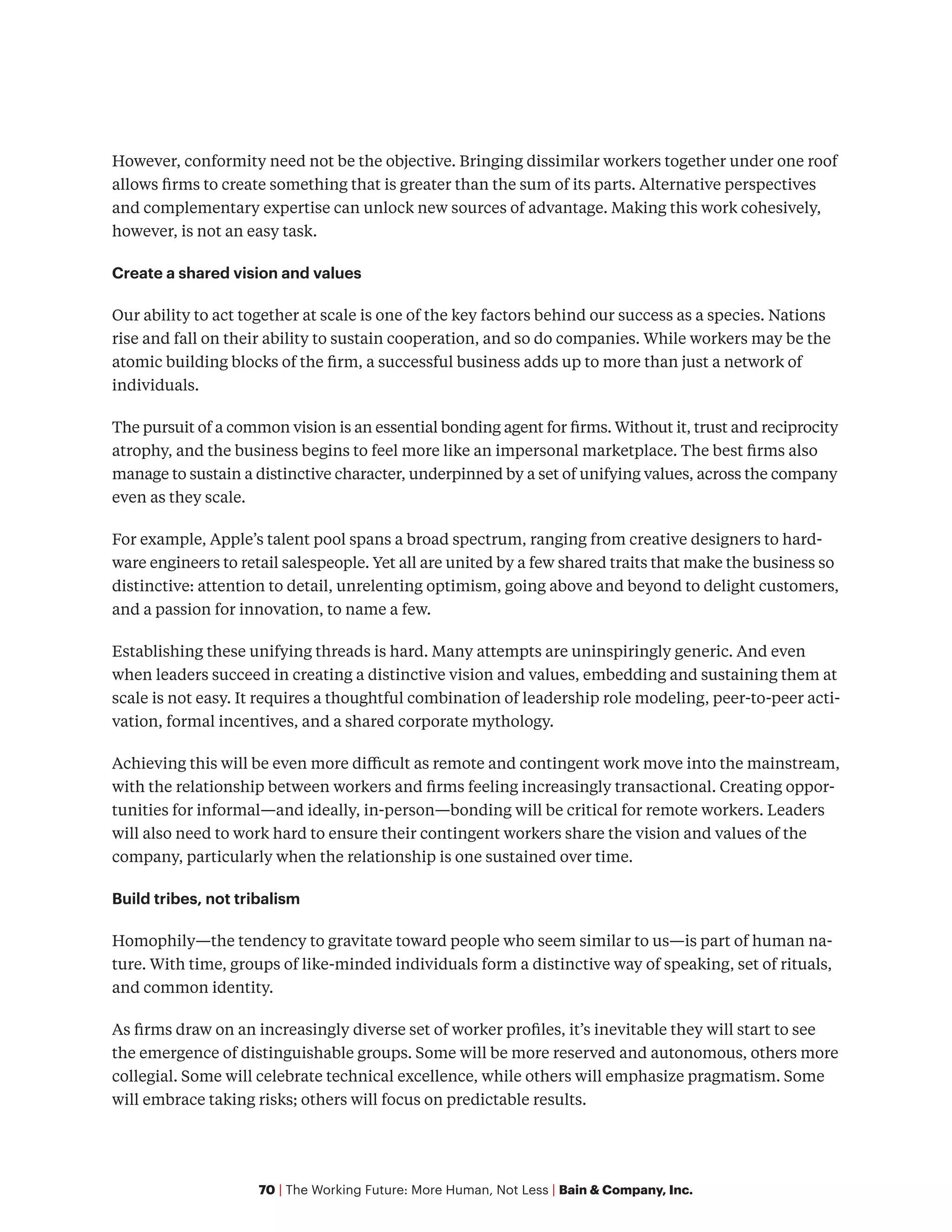 70 | The Working Future: More Human, Not Less | Bain & Company, Inc.
However, conformity need not be the objective. Bringing dissimilar workers together under one roof
allows firms to create something that is greater than the sum of its parts. Alternative perspectives
and complementary expertise can unlock new sources of advantage. Making this work cohesively,
however, is not an easy task.
Create a shared vision and values
Our ability to act together at scale is one of the key factors behind our success as a species. Nations
rise and fall on their ability to sustain cooperation, and so do companies. While workers may be the
atomic building blocks of the firm, a successful business adds up to more than just a network of
individuals.
The pursuit of a common vision is an essential bonding agent for firms. Without it, trust and reciprocity
atrophy, and the business begins to feel more like an impersonal marketplace. The best firms also
manage to sustain a distinctive character, underpinned by a set of unifying values, across the company
even as they scale.
For example, Apple’s talent pool spans a broad spectrum, ranging from creative designers to hard-
ware engineers to retail salespeople. Yet all are united by a few shared traits that make the business so
distinctive: attention to detail, unrelenting optimism, going above and beyond to delight customers,
and a passion for innovation, to name a few.
Establishing these unifying threads is hard. Many attempts are uninspiringly generic. And even
when leaders succeed in creating a distinctive vision and values, embedding and sustaining them at
scale is not easy. It requires a thoughtful combination of leadership role modeling, peer-to-peer acti-
vation, formal incentives, and a shared corporate mythology.
Achieving this will be even more difficult as remote and contingent work move into the mainstream,
with the relationship between workers and firms feeling increasingly transactional. Creating oppor-
tunities for informal—and ideally, in-person—bonding will be critical for remote workers. Leaders
will also need to work hard to ensure their contingent workers share the vision and values of the
company, particularly when the relationship is one sustained over time.
Build tribes, not tribalism
Homophily—the tendency to gravitate toward people who seem similar to us—is part of human na-
ture. With time, groups of like-minded individuals form a distinctive way of speaking, set of rituals,
and common identity.
As firms draw on an increasingly diverse set of worker profiles, it’s inevitable they will start to see
the emergence of distinguishable groups. Some will be more reserved and autonomous, others more
collegial. Some will celebrate technical excellence, while others will emphasize pragmatism. Some
will embrace taking risks; others will focus on predictable results.
 