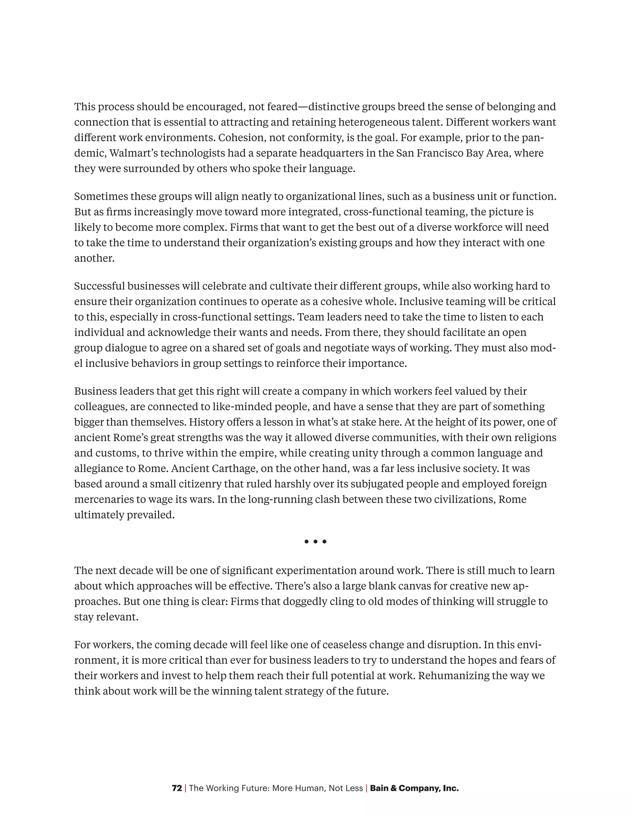 72 | The Working Future: More Human, Not Less | Bain & Company, Inc.
This process should be encouraged, not feared—distinctive groups breed the sense of belonging and
connection that is essential to attracting and retaining heterogeneous talent. Different workers want
different work environments. Cohesion, not conformity, is the goal. For example, prior to the pan-
demic, Walmart’s technologists had a separate headquarters in the San Francisco Bay Area, where
they were surrounded by others who spoke their language.
Sometimes these groups will align neatly to organizational lines, such as a business unit or function.
But as firms increasingly move toward more integrated, cross-functional teaming, the picture is
likely to become more complex. Firms that want to get the best out of a diverse workforce will need
to take the time to understand their organization’s existing groups and how they interact with one
another.
Successful businesses will celebrate and cultivate their different groups, while also working hard to
ensure their organization continues to operate as a cohesive whole. Inclusive teaming will be critical
to this, especially in cross-functional settings. Team leaders need to take the time to listen to each
individual and acknowledge their wants and needs. From there, they should facilitate an open
group dialogue to agree on a shared set of goals and negotiate ways of working. They must also mod-
el inclusive behaviors in group settings to reinforce their importance.
Business leaders that get this right will create a company in which workers feel valued by their
colleagues, are connected to like-minded people, and have a sense that they are part of something
bigger than themselves. History offers a lesson in what’s at stake here. At the height of its power, one of
ancient Rome’s great strengths was the way it allowed diverse communities, with their own religions
and customs, to thrive within the empire, while creating unity through a common language and
allegiance to Rome. Ancient Carthage, on the other hand, was a far less inclusive society. It was
based around a small citizenry that ruled harshly over its subjugated people and employed foreign
mercenaries to wage its wars. In the long-running clash between these two civilizations, Rome
ultimately prevailed.
• • •
The next decade will be one of significant experimentation around work. There is still much to learn
about which approaches will be effective. There’s also a large blank canvas for creative new ap-
proaches. But one thing is clear: Firms that doggedly cling to old modes of thinking will struggle to
stay relevant.
For workers, the coming decade will feel like one of ceaseless change and disruption. In this envi-
ronment, it is more critical than ever for business leaders to try to understand the hopes and fears of
their workers and invest to help them reach their full potential at work. Rehumanizing the way we
think about work will be the winning talent strategy of the future.
 