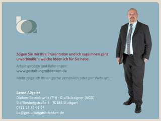 Bernd Allgeier
Diplom-Betriebswirt (FH) · Grafikdesigner (AGD)
Stafflenbergstraße 3 · 70184 Stuttgart
0711 23 84 91 93
ba@gestaltungmitdenken.de
Zeigen Sie mir Ihre Präsentation und ich sage Ihnen ganz
unverbindlich, welche Ideen ich für Sie habe.
Arbeitsproben und Referenzen:
www.gestaltungmitdenken.de
Mehr zeige ich Ihnen gerne persönlich oder per Webcast.
 
