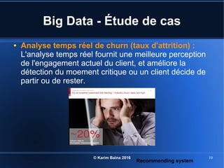 © Karim Baïna 2016 10
Big Data - Étude de cas
● Analyse temps réel de churn (taux d'attrition) :
L'analyse temps réel fournit une meilleure perception
de l'engagement actuel du client, et améliore la
détection du moement critique ou un client décide de
partir ou de rester.
Recommending system
 