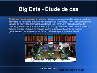© Karim Baïna 2016 11
Big Data - Étude de cas
● Traitement des échanges boursiers : des secondes de grandes valeurs peut être
éliminées du temps de réactions des entreprises financières. Il est possible d'agir sur
la base de nouvelles informations en temps réel, comme le rapport national de
l'emploi (Current Employment Statistics – CES by Bureau of Labor Statistics – BLS)
édité le premier vendredi de chaque mois. Le négoce à base de ce rapport
génarelement commence après 10 seconds de sa publication sur le web.
Recommending system
 