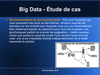 © Karim Baïna 2016 12
Big Data - Étude de cas
● Recommandation de services/produits : Plus que Facebook qui
vous proposent des amis ou des thèmes, Amazon exploite les
données sur les produits pour lesquels vous (ou vos ressemblants)
êtes réellement passer au paiement pour vous les proposer. Les
psychologues parlent du pouvoir de suggestion – mettre quelque
chose que quelqu'un pourrait vouloir l'une devant l'autre pourrait
créer une envie irrésistible d'achat indépendamment de la réelle
nécessité du produit.
systèmes de recommandation
 
