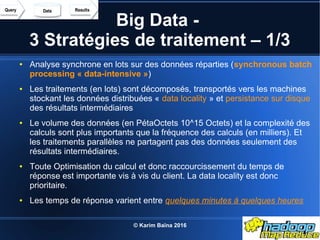 © Karim Baïna 2016 19
Big Data -
3 Stratégies de traitement – 1/3
● Analyse synchrone en lots sur des données réparties (synchronous batch
processing « data-intensive »)
● Les traitements (en lots) sont décomposés, transportés vers les machines
stockant les données distribuées « data locality » et persistance sur disque
des résultats intermédiaires
● Le volume des données (en PétaOctets 10^15 Octets) et la complexité des
calculs sont plus importants que la fréquence des calculs (en milliers). Et
les traitements parallèles ne partagent pas des données seulement des
résultats intermédiaires.
● Toute Optimisation du calcul et donc raccourcissement du temps de
réponse est importante vis à vis du client. La data locality est donc
prioritaire.
● Les temps de réponse varient entre quelques minutes à quelques heures
 