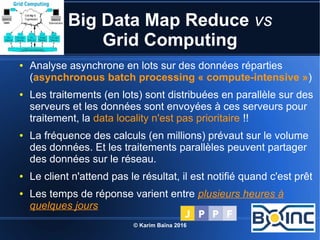 © Karim Baïna 2016 26
Big Data Map Reduce vs
Grid Computing
● Analyse asynchrone en lots sur des données réparties
(asynchronous batch processing « compute-intensive »)
● Les traitements (en lots) sont distribuées en parallèle sur des
serveurs et les données sont envoyées à ces serveurs pour
traitement, la data locality n'est pas prioritaire !!
● La fréquence des calculs (en millions) prévaut sur le volume
des données. Et les traitements parallèles peuvent partager
des données sur le réseau.
● Le client n'attend pas le résultat, il est notifié quand c'est prêt
● Les temps de réponse varient entre plusieurs heures à
quelques jours
 