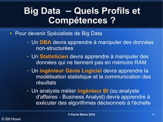 © Karim Baïna 2016 36
Big Data – Quels Profils et
Compétences ?
● Pour devenir Spécialiste de Big Data
– Un DBA devra apprendre à manipuler des données
non-structurées
– Un Statisticien devra apprendre à manipuler des
données qui ne tiennent pas en mémoire RAM
– Un ingénieur Génie Logiciel devra apprendre la
modélisation statistique et la communication des
résultats
– Un analyste métier ingénieur BI (ou analyste
d'affaires - Business Analyst) devra apprendre à
exécuter des algorithmes décisonnels à l'échelle
© Bill Howe
 