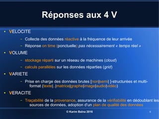 © Karim Baïna 2016 6
Réponses aux 4 V
● VELOCITE
– Collecte des données réactive à la fréquence de leur arrivée
– Réponse on time (ponctuelle) pas nécessairement « temps réel »
● VOLUME
– stockage réparti sur un réseau de machines (cloud)
– calculs parallèles sur les données réparties (grid)
● VARIETE
– Prise en charge des données brutes [non|semi| ]-structurées et multi-
format (texte|..|matrice|graphe|image|audio|vidéo)
● VERACITE
– Traçabilité de la provenance, assurance de la vérifiabilité en dédoublant les
sources de données, adoption d'un plan de qualité des données
 